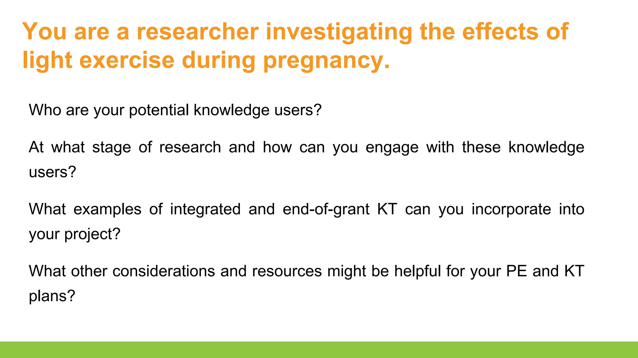 You are a researcher investigating the effects of
light exercise during pregnancy.
Who are your potential knowledge users?
At what stage of research and how can you engage with these knowledge
users?
What examples of integrated and end-of-grant KT can you incorporate into
your project?
What other considerations and resources might be helpful for your PE and KT
plans?
 
