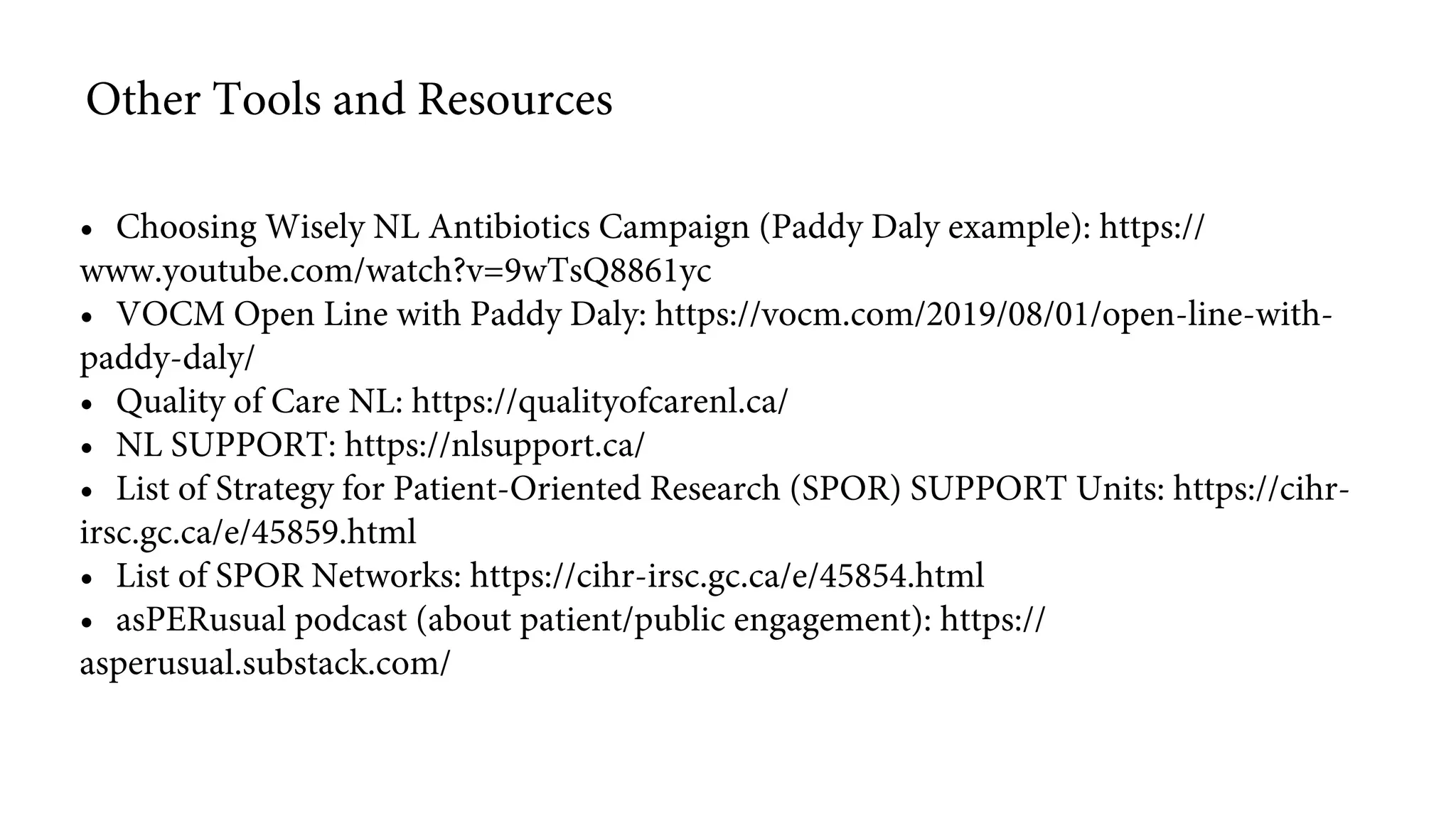 • Choosing Wisely NL Antibiotics Campaign (Paddy Daly example): https://
www.youtube.com/watch?v=9wTsQ8861yc
• VOCM Open Line with Paddy Daly: https://vocm.com/2019/08/01/open-line-with-
paddy-daly/
• Quality of Care NL: https://qualityofcarenl.ca/
• NL SUPPORT: https://nlsupport.ca/
• List of Strategy for Patient-Oriented Research (SPOR) SUPPORT Units: https://cihr-
irsc.gc.ca/e/45859.html
• List of SPOR Networks: https://cihr-irsc.gc.ca/e/45854.html
• asPERusual podcast (about patient/public engagement): https://
asperusual.substack.com/
Other Tools and Resources
 