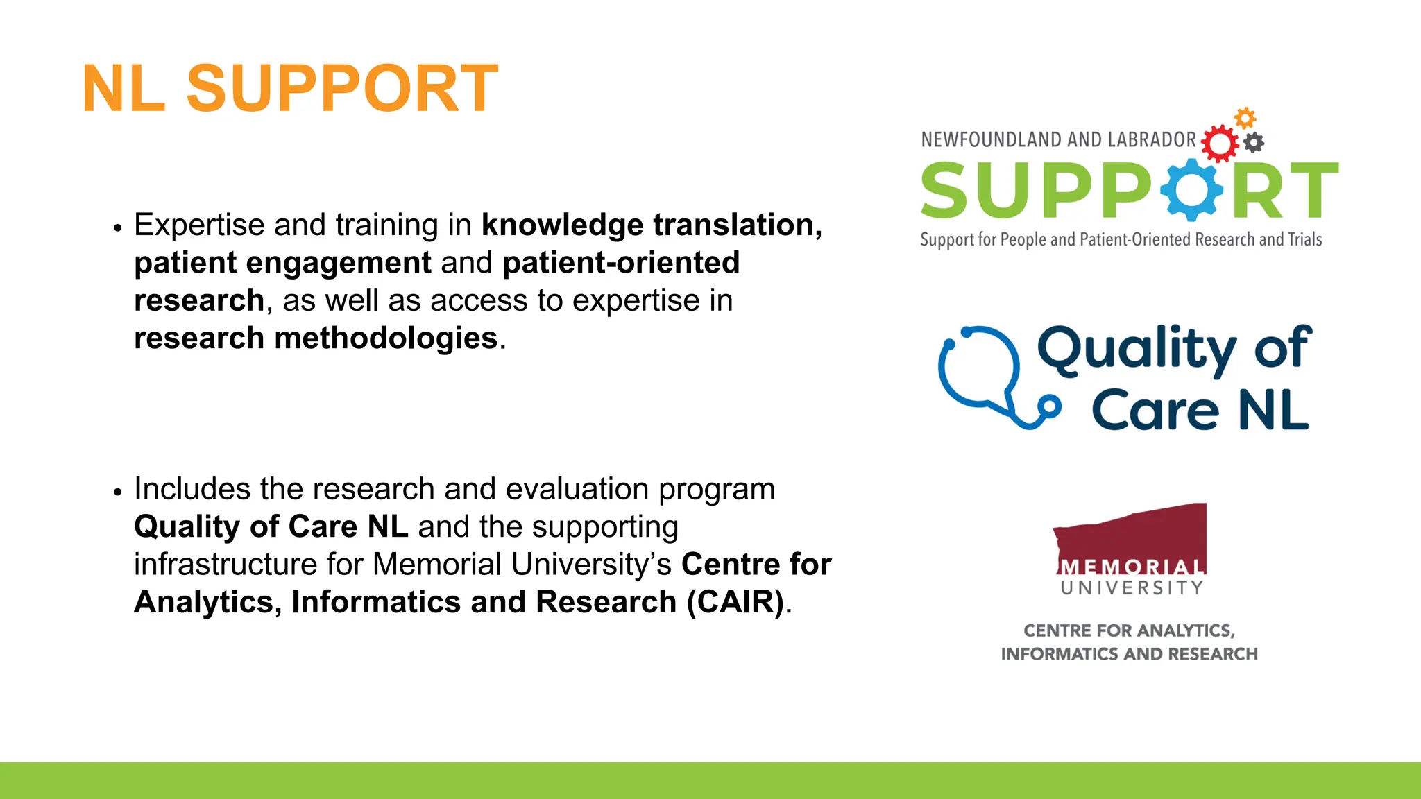 NL SUPPORT
Expertise and training in knowledge translation,
patient engagement and patient-oriented
research, as well as access to expertise in
research methodologies.
Includes the research and evaluation program
Quality of Care NL and the supporting
infrastructure for Memorial University’s Centre for
Analytics, Informatics and Research (CAIR).
 