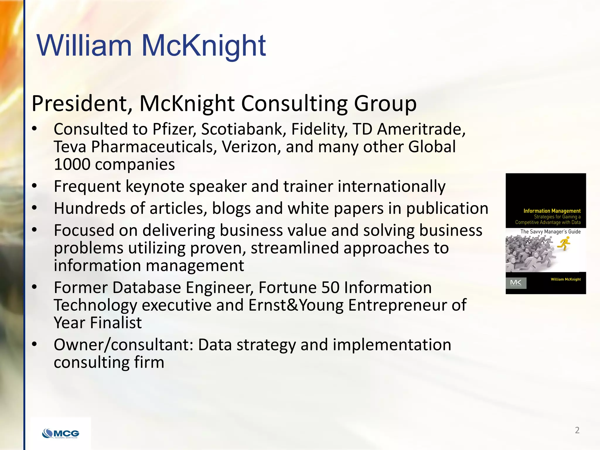 William McKnight
President, McKnight Consulting Group
• Consulted to Pfizer, Scotiabank, Fidelity, TD Ameritrade,
Teva Pharmaceuticals, Verizon, and many other Global
1000 companies
• Frequent keynote speaker and trainer internationally
• Hundreds of articles, blogs and white papers in publication
• Focused on delivering business value and solving business
problems utilizing proven, streamlined approaches to
information management
• Former Database Engineer, Fortune 50 Information
Technology executive and Ernst&Young Entrepreneur of
Year Finalist
• Owner/consultant: Data strategy and implementation
consulting firm
2
 