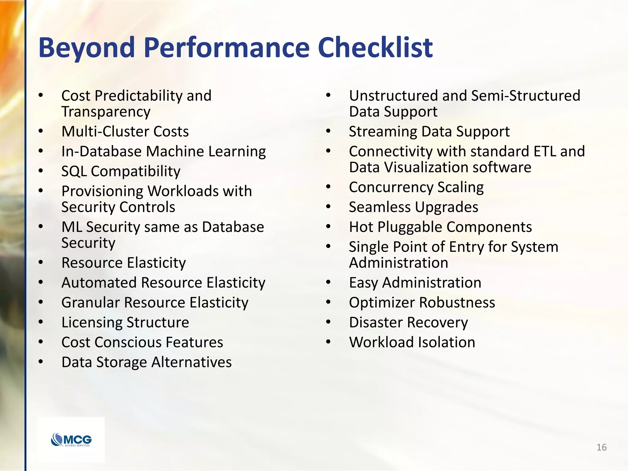 Beyond Performance Checklist
• Cost Predictability and
Transparency
• Multi-Cluster Costs
• In-Database Machine Learning
• SQL Compatibility
• Provisioning Workloads with
Security Controls
• ML Security same as Database
Security
• Resource Elasticity
• Automated Resource Elasticity
• Granular Resource Elasticity
• Licensing Structure
• Cost Conscious Features
• Data Storage Alternatives
• Unstructured and Semi-Structured
Data Support
• Streaming Data Support
• Connectivity with standard ETL and
Data Visualization software
• Concurrency Scaling
• Seamless Upgrades
• Hot Pluggable Components
• Single Point of Entry for System
Administration
• Easy Administration
• Optimizer Robustness
• Disaster Recovery
• Workload Isolation
16
 