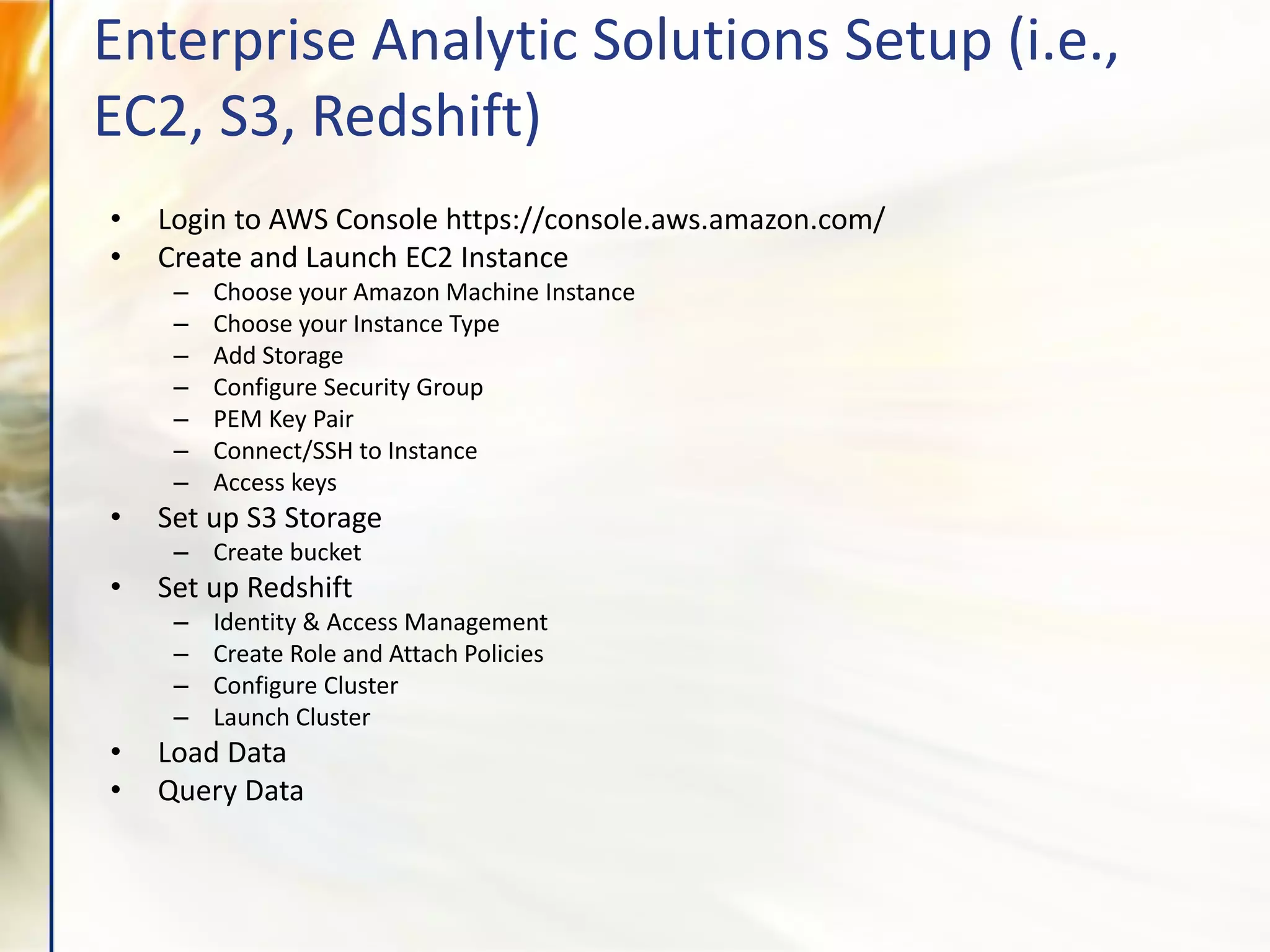 • Login to AWS Console https://console.aws.amazon.com/
• Create and Launch EC2 Instance
– Choose your Amazon Machine Instance
– Choose your Instance Type
– Add Storage
– Configure Security Group
– PEM Key Pair
– Connect/SSH to Instance
– Access keys
• Set up S3 Storage
– Create bucket
• Set up Redshift
– Identity & Access Management
– Create Role and Attach Policies
– Configure Cluster
– Launch Cluster
• Load Data
• Query Data
Enterprise Analytic Solutions Setup (i.e.,
EC2, S3, Redshift)
 
