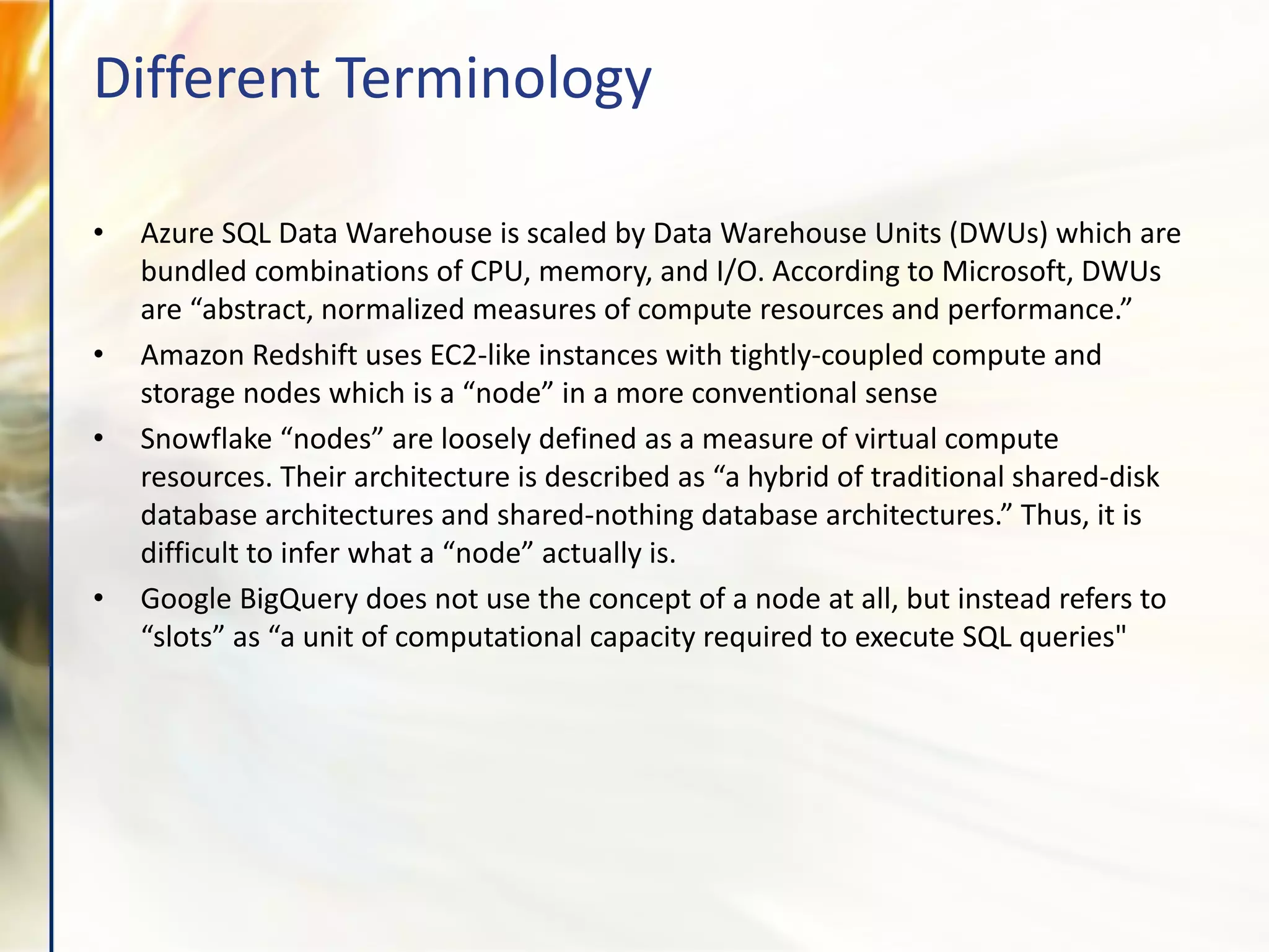 • Azure SQL Data Warehouse is scaled by Data Warehouse Units (DWUs) which are
bundled combinations of CPU, memory, and I/O. According to Microsoft, DWUs
are “abstract, normalized measures of compute resources and performance.”
• Amazon Redshift uses EC2-like instances with tightly-coupled compute and
storage nodes which is a “node” in a more conventional sense
• Snowflake “nodes” are loosely defined as a measure of virtual compute
resources. Their architecture is described as “a hybrid of traditional shared-disk
database architectures and shared-nothing database architectures.” Thus, it is
difficult to infer what a “node” actually is.
• Google BigQuery does not use the concept of a node at all, but instead refers to
“slots” as “a unit of computational capacity required to execute SQL queries"
Different Terminology
 