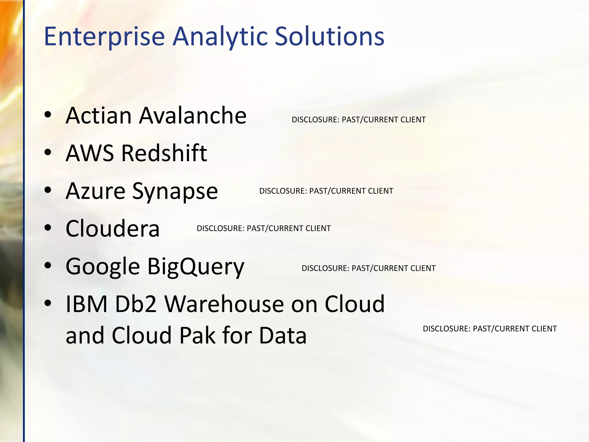 Enterprise Analytic Solutions
• Actian Avalanche
• AWS Redshift
• Azure Synapse
• Cloudera
• Google BigQuery
• IBM Db2 Warehouse on Cloud
and Cloud Pak for Data
DISCLOSURE: PAST/CURRENT CLIENT
DISCLOSURE: PAST/CURRENT CLIENT
DISCLOSURE: PAST/CURRENT CLIENT
DISCLOSURE: PAST/CURRENT CLIENT
DISCLOSURE: PAST/CURRENT CLIENT
 