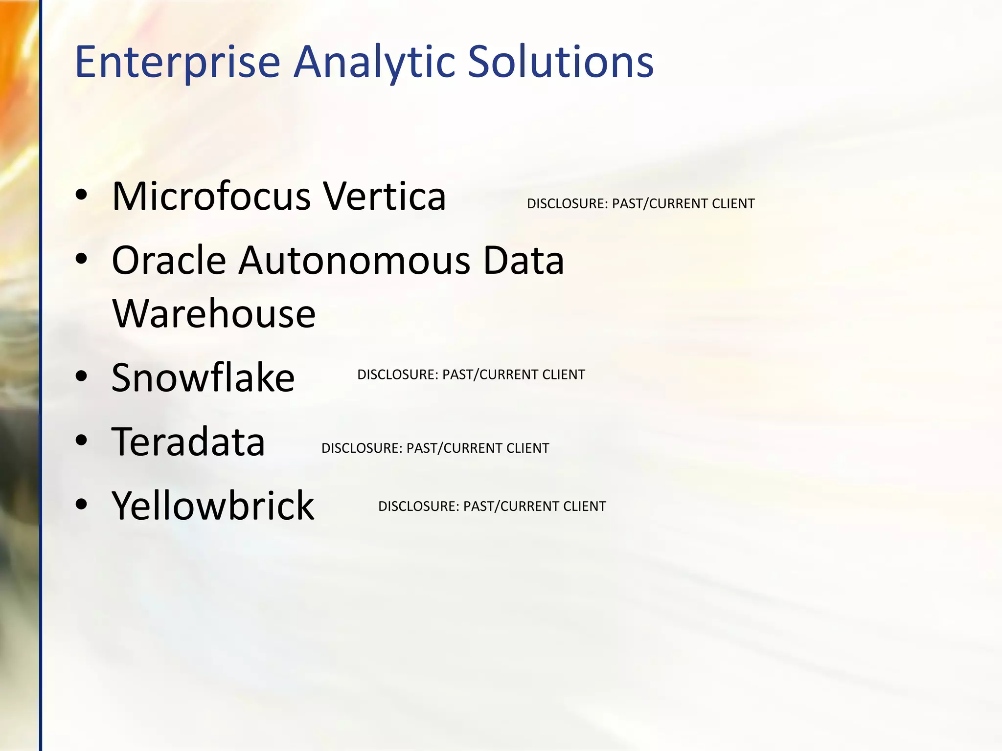 Enterprise Analytic Solutions
• Microfocus Vertica
• Oracle Autonomous Data
Warehouse
• Snowflake
• Teradata
• Yellowbrick
DISCLOSURE: PAST/CURRENT CLIENT
DISCLOSURE: PAST/CURRENT CLIENT
DISCLOSURE: PAST/CURRENT CLIENT
DISCLOSURE: PAST/CURRENT CLIENT
 