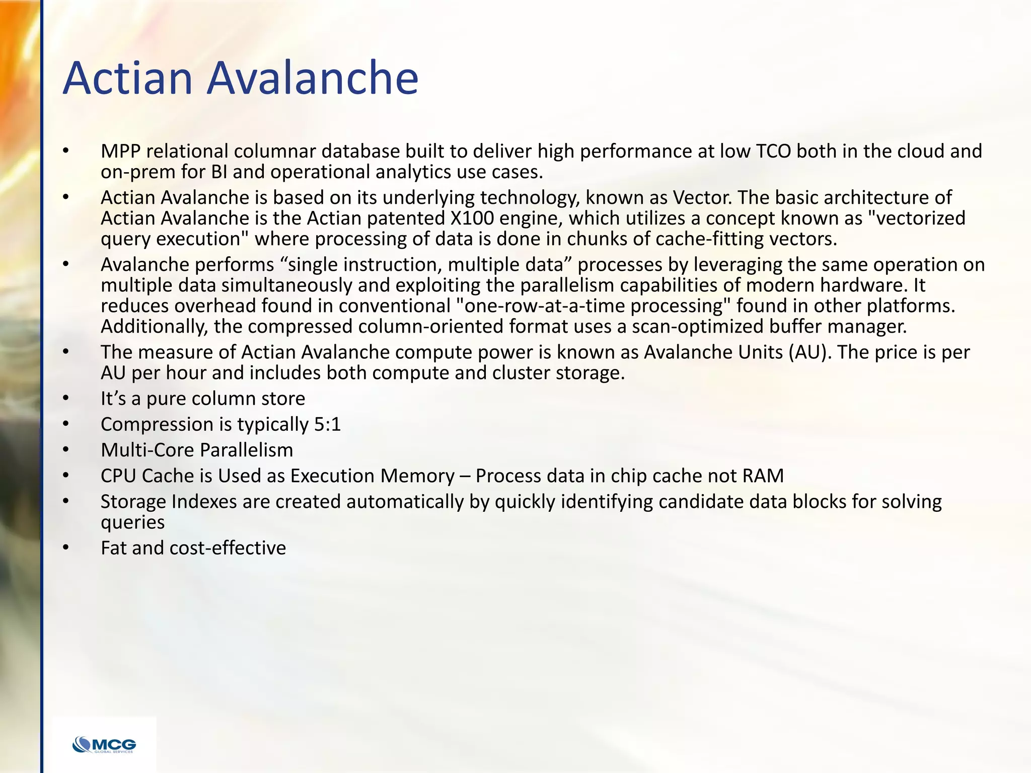 Actian Avalanche
• MPP relational columnar database built to deliver high performance at low TCO both in the cloud and
on-prem for BI and operational analytics use cases.
• Actian Avalanche is based on its underlying technology, known as Vector. The basic architecture of
Actian Avalanche is the Actian patented X100 engine, which utilizes a concept known as "vectorized
query execution" where processing of data is done in chunks of cache-fitting vectors.
• Avalanche performs “single instruction, multiple data” processes by leveraging the same operation on
multiple data simultaneously and exploiting the parallelism capabilities of modern hardware. It
reduces overhead found in conventional "one-row-at-a-time processing" found in other platforms.
Additionally, the compressed column-oriented format uses a scan-optimized buffer manager.
• The measure of Actian Avalanche compute power is known as Avalanche Units (AU). The price is per
AU per hour and includes both compute and cluster storage.
• It’s a pure column store
• Compression is typically 5:1
• Multi-Core Parallelism
• CPU Cache is Used as Execution Memory – Process data in chip cache not RAM
• Storage Indexes are created automatically by quickly identifying candidate data blocks for solving
queries
• Fat and cost-effective
 