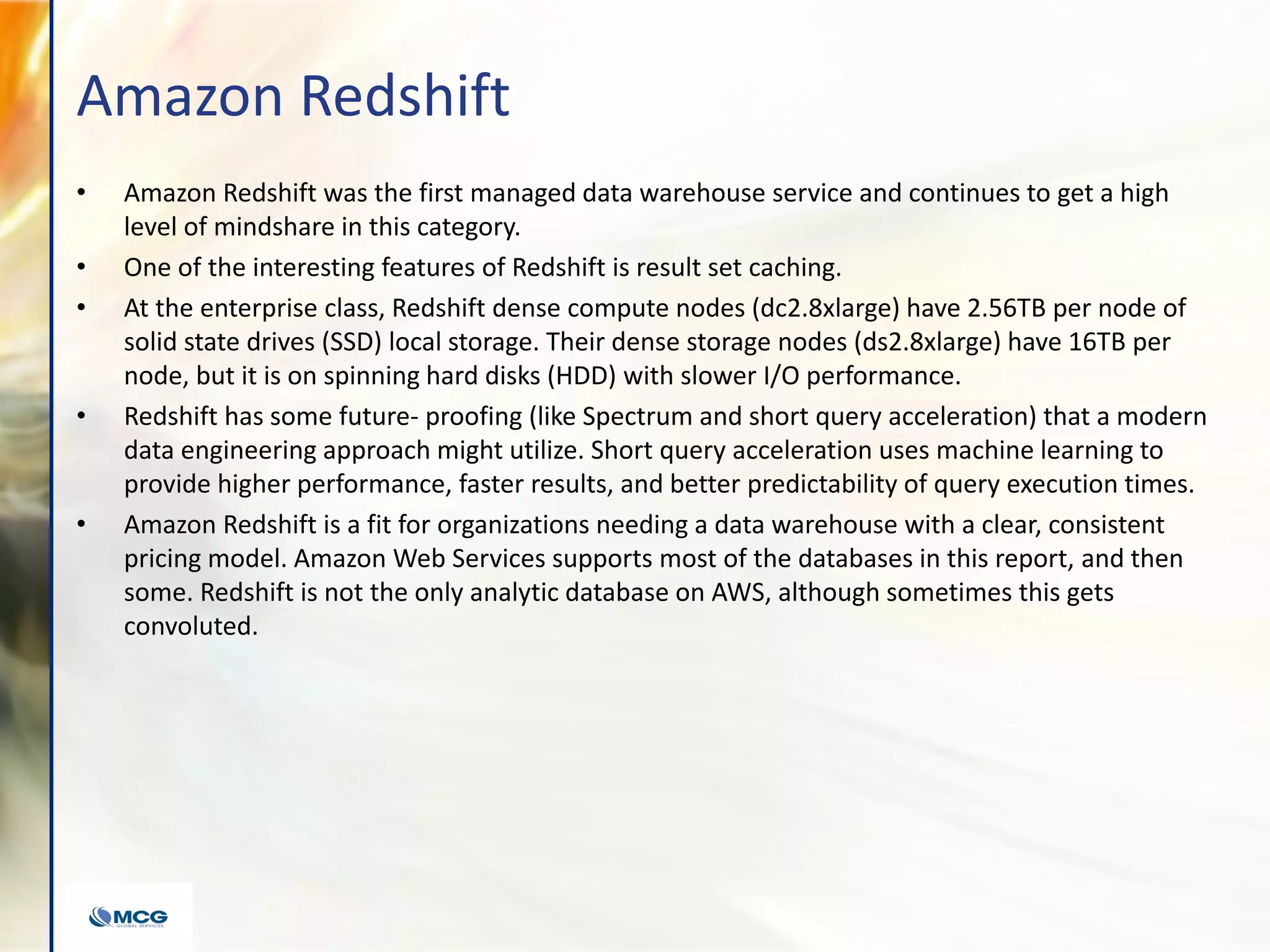 Amazon Redshift
• Amazon Redshift was the first managed data warehouse service and continues to get a high
level of mindshare in this category.
• One of the interesting features of Redshift is result set caching.
• At the enterprise class, Redshift dense compute nodes (dc2.8xlarge) have 2.56TB per node of
solid state drives (SSD) local storage. Their dense storage nodes (ds2.8xlarge) have 16TB per
node, but it is on spinning hard disks (HDD) with slower I/O performance.
• Redshift has some future- proofing (like Spectrum and short query acceleration) that a modern
data engineering approach might utilize. Short query acceleration uses machine learning to
provide higher performance, faster results, and better predictability of query execution times.
• Amazon Redshift is a fit for organizations needing a data warehouse with a clear, consistent
pricing model. Amazon Web Services supports most of the databases in this report, and then
some. Redshift is not the only analytic database on AWS, although sometimes this gets
convoluted.
 