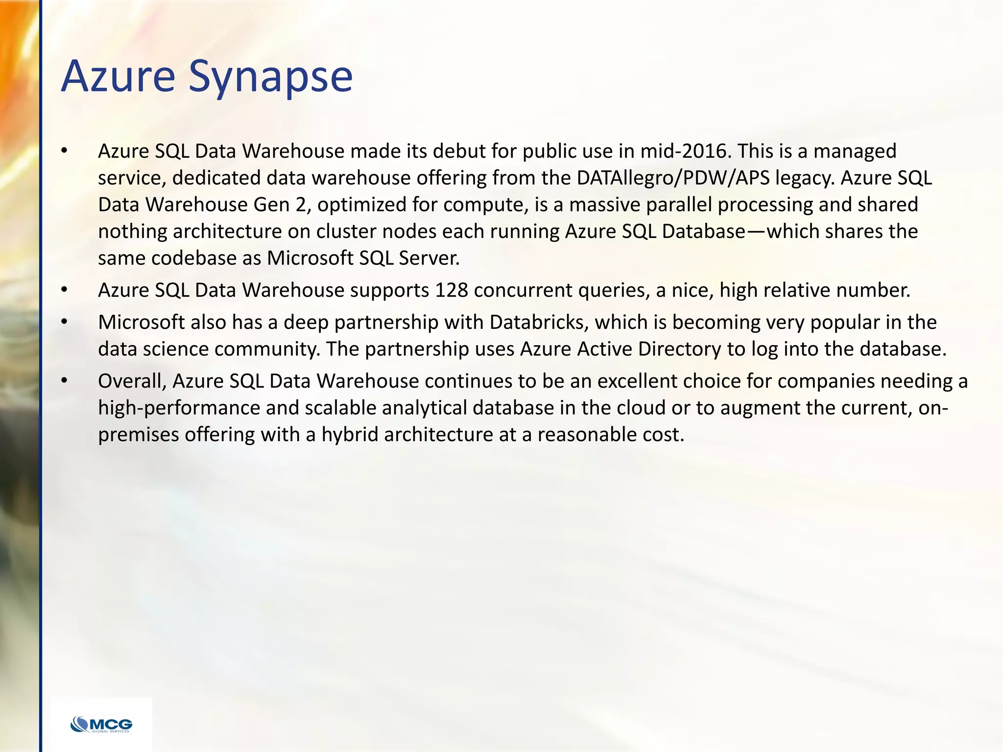 Azure Synapse
• Azure SQL Data Warehouse made its debut for public use in mid-2016. This is a managed
service, dedicated data warehouse offering from the DATAllegro/PDW/APS legacy. Azure SQL
Data Warehouse Gen 2, optimized for compute, is a massive parallel processing and shared
nothing architecture on cluster nodes each running Azure SQL Database—which shares the
same codebase as Microsoft SQL Server.
• Azure SQL Data Warehouse supports 128 concurrent queries, a nice, high relative number.
• Microsoft also has a deep partnership with Databricks, which is becoming very popular in the
data science community. The partnership uses Azure Active Directory to log into the database.
• Overall, Azure SQL Data Warehouse continues to be an excellent choice for companies needing a
high-performance and scalable analytical database in the cloud or to augment the current, on-
premises offering with a hybrid architecture at a reasonable cost.
 