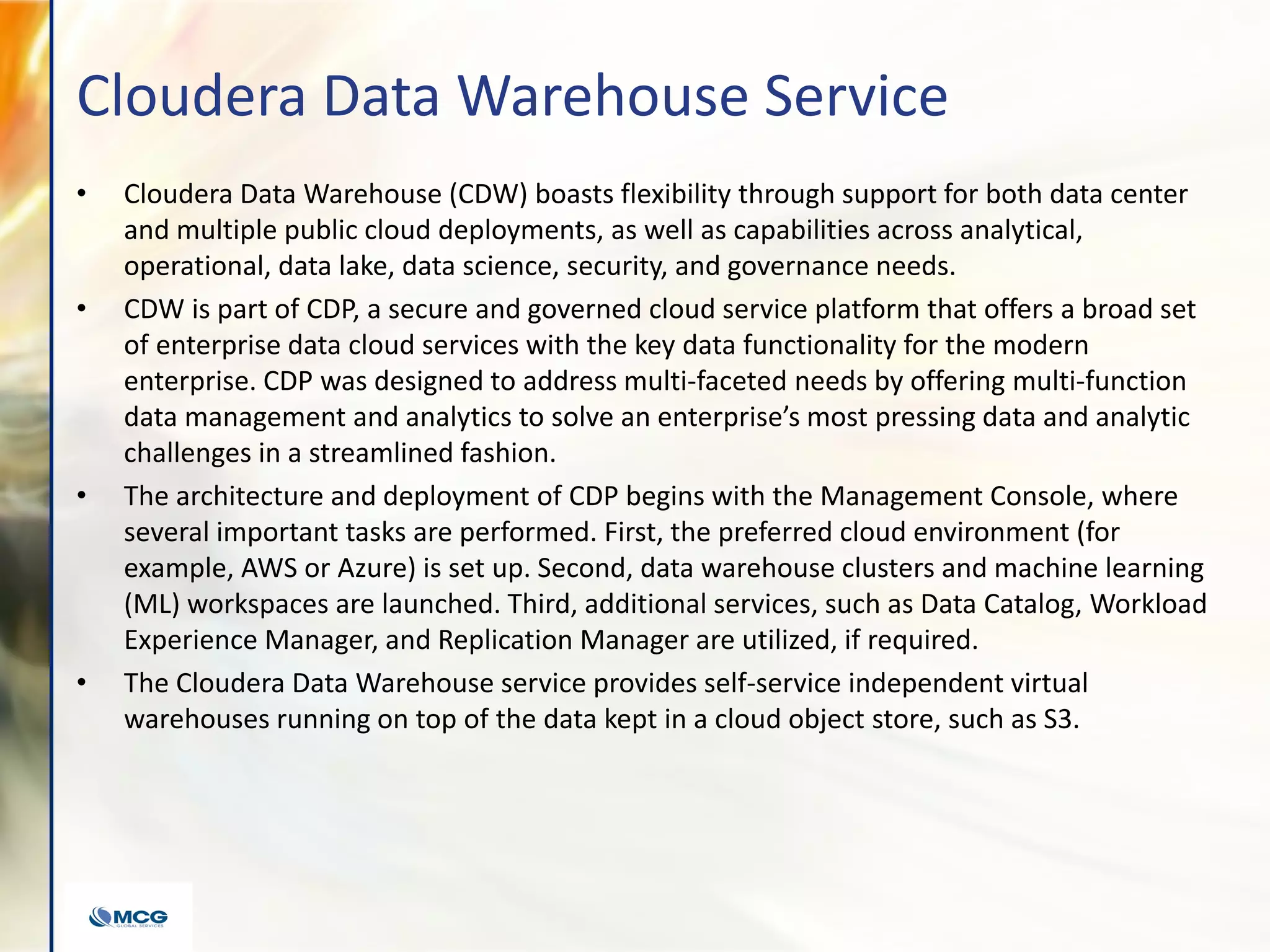 Cloudera Data Warehouse Service
• Cloudera Data Warehouse (CDW) boasts flexibility through support for both data center
and multiple public cloud deployments, as well as capabilities across analytical,
operational, data lake, data science, security, and governance needs.
• CDW is part of CDP, a secure and governed cloud service platform that offers a broad set
of enterprise data cloud services with the key data functionality for the modern
enterprise. CDP was designed to address multi-faceted needs by offering multi-function
data management and analytics to solve an enterprise’s most pressing data and analytic
challenges in a streamlined fashion.
• The architecture and deployment of CDP begins with the Management Console, where
several important tasks are performed. First, the preferred cloud environment (for
example, AWS or Azure) is set up. Second, data warehouse clusters and machine learning
(ML) workspaces are launched. Third, additional services, such as Data Catalog, Workload
Experience Manager, and Replication Manager are utilized, if required.
• The Cloudera Data Warehouse service provides self-service independent virtual
warehouses running on top of the data kept in a cloud object store, such as S3.
 