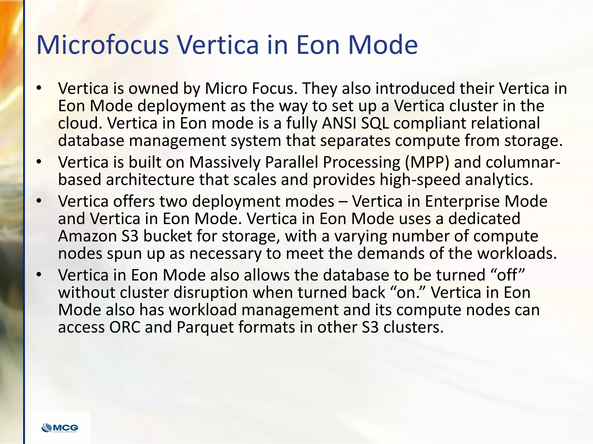 Microfocus Vertica in Eon Mode
• Vertica is owned by Micro Focus. They also introduced their Vertica in
Eon Mode deployment as the way to set up a Vertica cluster in the
cloud. Vertica in Eon mode is a fully ANSI SQL compliant relational
database management system that separates compute from storage.
• Vertica is built on Massively Parallel Processing (MPP) and columnar-
based architecture that scales and provides high-speed analytics.
• Vertica offers two deployment modes – Vertica in Enterprise Mode
and Vertica in Eon Mode. Vertica in Eon Mode uses a dedicated
Amazon S3 bucket for storage, with a varying number of compute
nodes spun up as necessary to meet the demands of the workloads.
• Vertica in Eon Mode also allows the database to be turned “off”
without cluster disruption when turned back “on.” Vertica in Eon
Mode also has workload management and its compute nodes can
access ORC and Parquet formats in other S3 clusters.
 