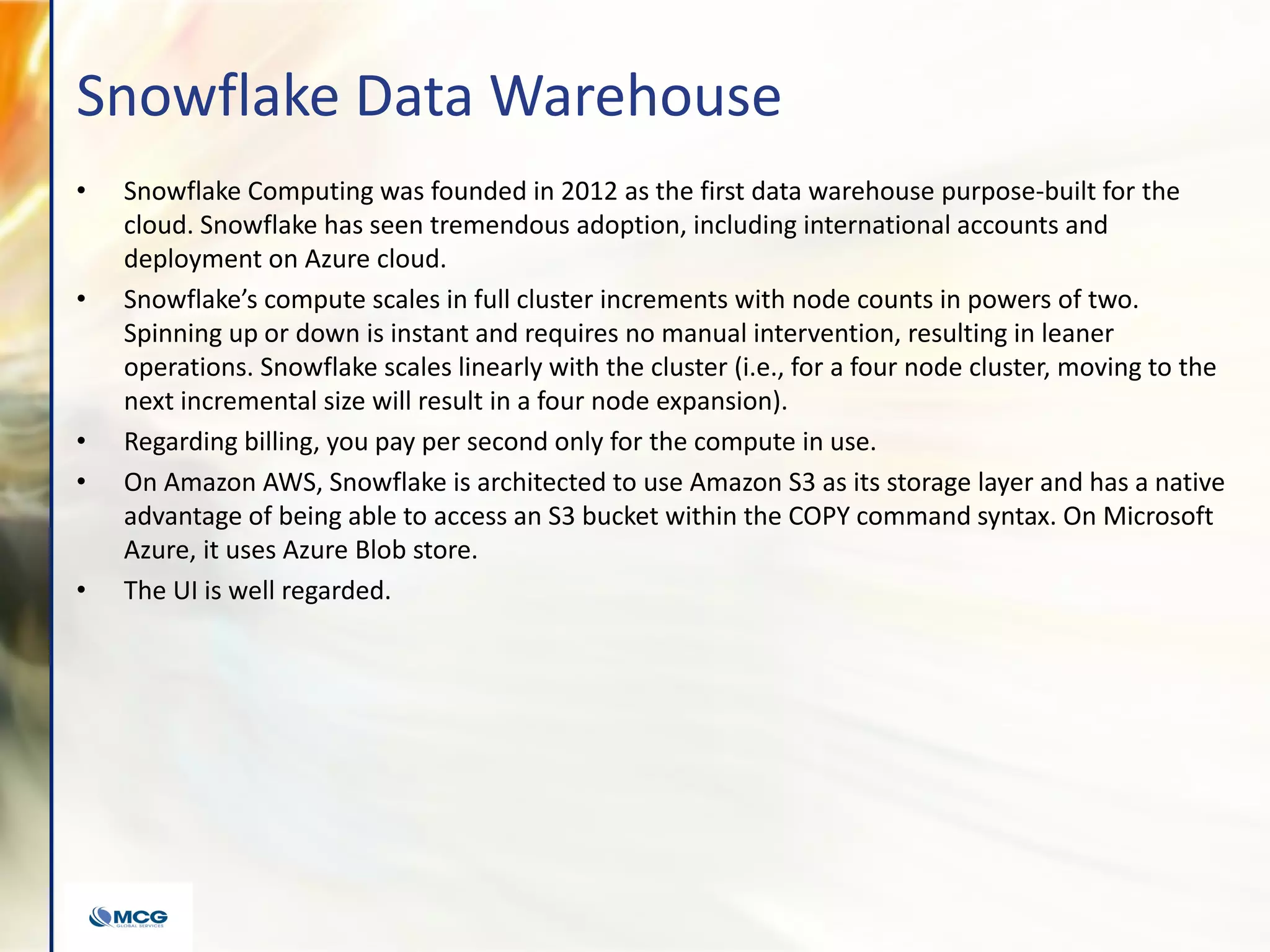 Snowflake Data Warehouse
• Snowflake Computing was founded in 2012 as the first data warehouse purpose-built for the
cloud. Snowflake has seen tremendous adoption, including international accounts and
deployment on Azure cloud.
• Snowflake’s compute scales in full cluster increments with node counts in powers of two.
Spinning up or down is instant and requires no manual intervention, resulting in leaner
operations. Snowflake scales linearly with the cluster (i.e., for a four node cluster, moving to the
next incremental size will result in a four node expansion).
• Regarding billing, you pay per second only for the compute in use.
• On Amazon AWS, Snowflake is architected to use Amazon S3 as its storage layer and has a native
advantage of being able to access an S3 bucket within the COPY command syntax. On Microsoft
Azure, it uses Azure Blob store.
• The UI is well regarded.
 
