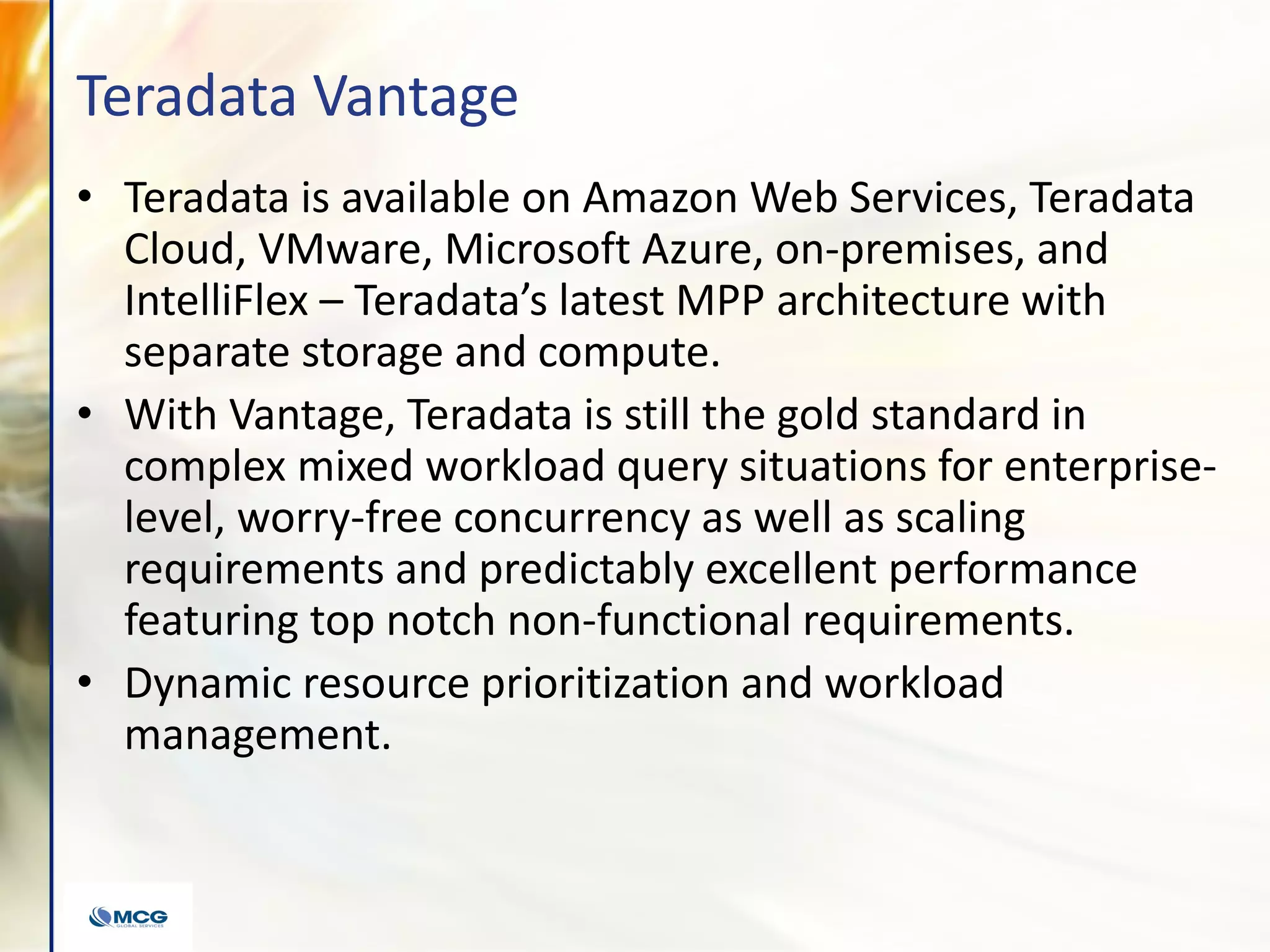 Teradata Vantage
• Teradata is available on Amazon Web Services, Teradata
Cloud, VMware, Microsoft Azure, on-premises, and
IntelliFlex – Teradata’s latest MPP architecture with
separate storage and compute.
• With Vantage, Teradata is still the gold standard in
complex mixed workload query situations for enterprise-
level, worry-free concurrency as well as scaling
requirements and predictably excellent performance
featuring top notch non-functional requirements.
• Dynamic resource prioritization and workload
management.
 