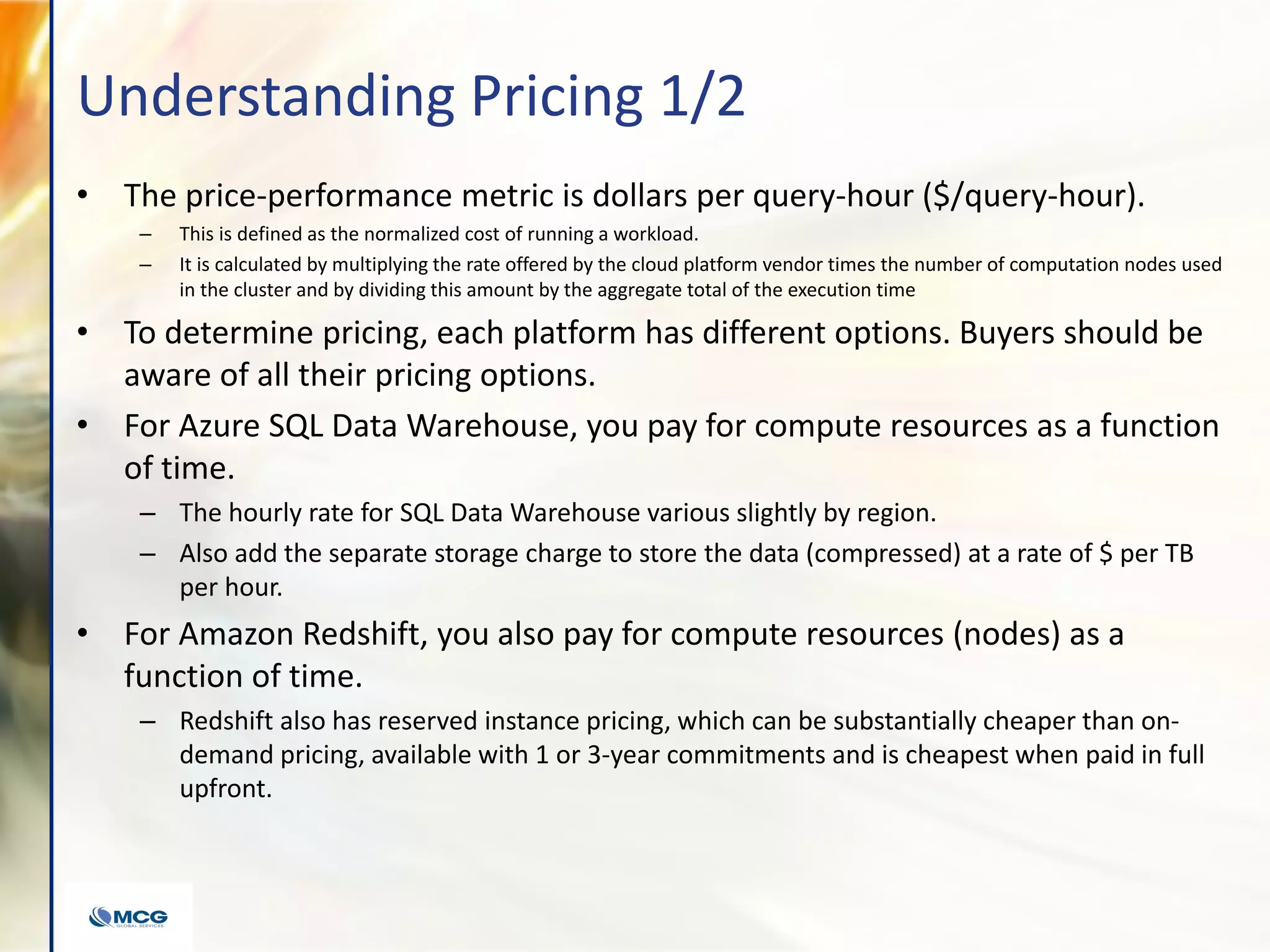 Understanding Pricing 1/2
• The price-performance metric is dollars per query-hour ($/query-hour).
– This is defined as the normalized cost of running a workload.
– It is calculated by multiplying the rate offered by the cloud platform vendor times the number of computation nodes used
in the cluster and by dividing this amount by the aggregate total of the execution time
• To determine pricing, each platform has different options. Buyers should be
aware of all their pricing options.
• For Azure SQL Data Warehouse, you pay for compute resources as a function
of time.
– The hourly rate for SQL Data Warehouse various slightly by region.
– Also add the separate storage charge to store the data (compressed) at a rate of $ per TB
per hour.
• For Amazon Redshift, you also pay for compute resources (nodes) as a
function of time.
– Redshift also has reserved instance pricing, which can be substantially cheaper than on-
demand pricing, available with 1 or 3-year commitments and is cheapest when paid in full
upfront.
 