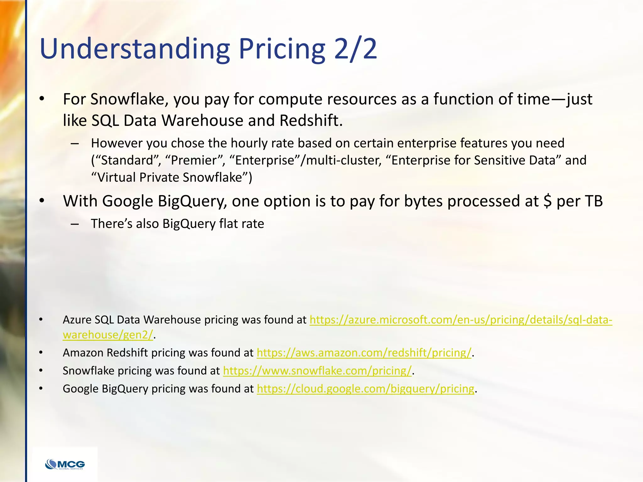 Understanding Pricing 2/2
• For Snowflake, you pay for compute resources as a function of time—just
like SQL Data Warehouse and Redshift.
– However you chose the hourly rate based on certain enterprise features you need
(“Standard”, “Premier”, “Enterprise”/multi-cluster, “Enterprise for Sensitive Data” and
“Virtual Private Snowflake”)
• With Google BigQuery, one option is to pay for bytes processed at $ per TB
– There’s also BigQuery flat rate
• Azure SQL Data Warehouse pricing was found at https://azure.microsoft.com/en-us/pricing/details/sql-data-
warehouse/gen2/.
• Amazon Redshift pricing was found at https://aws.amazon.com/redshift/pricing/.
• Snowflake pricing was found at https://www.snowflake.com/pricing/.
• Google BigQuery pricing was found at https://cloud.google.com/bigquery/pricing.
 