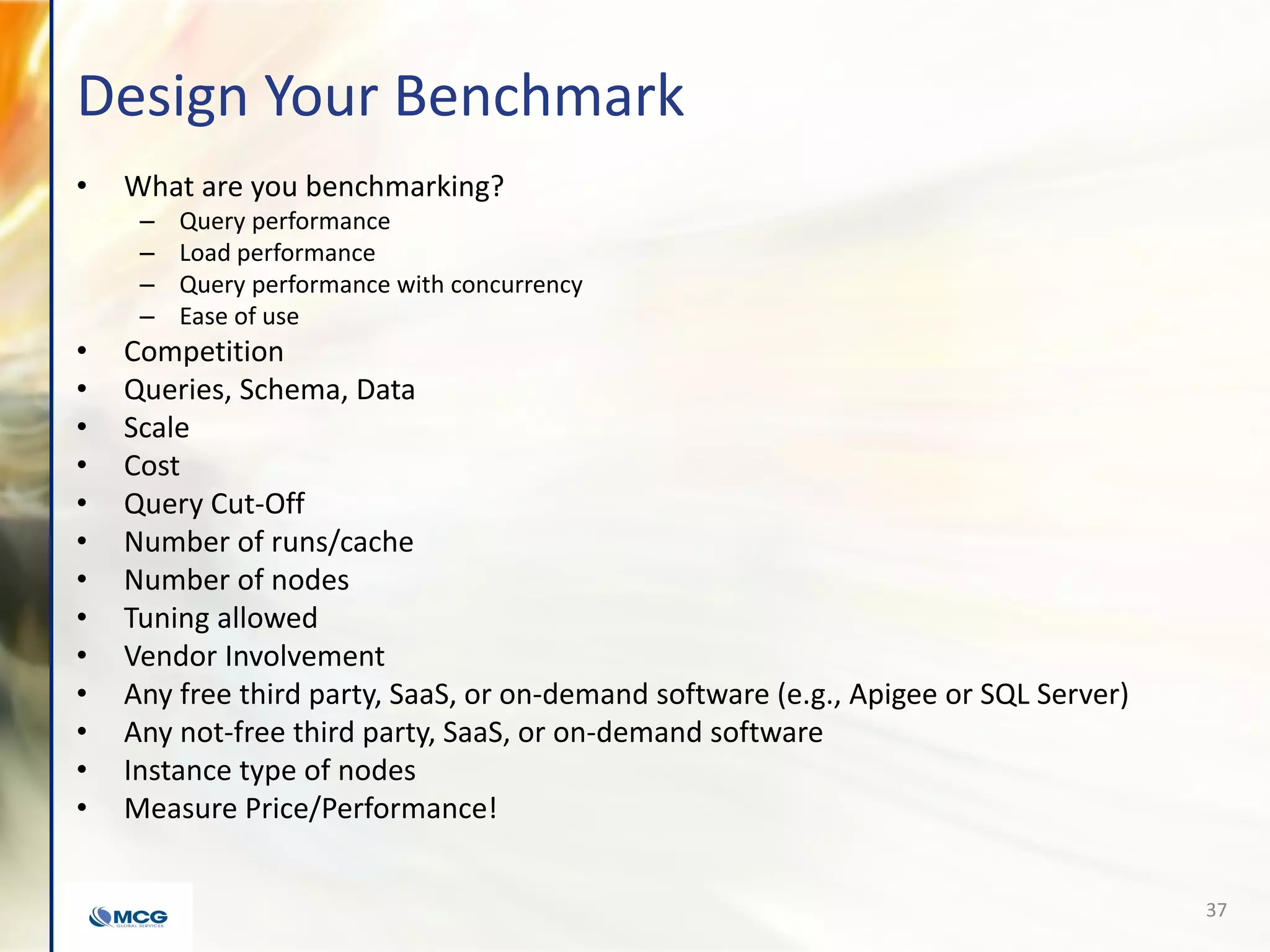 Design Your Benchmark
• What are you benchmarking?
– Query performance
– Load performance
– Query performance with concurrency
– Ease of use
• Competition
• Queries, Schema, Data
• Scale
• Cost
• Query Cut-Off
• Number of runs/cache
• Number of nodes
• Tuning allowed
• Vendor Involvement
• Any free third party, SaaS, or on-demand software (e.g., Apigee or SQL Server)
• Any not-free third party, SaaS, or on-demand software
• Instance type of nodes
• Measure Price/Performance!
37
 