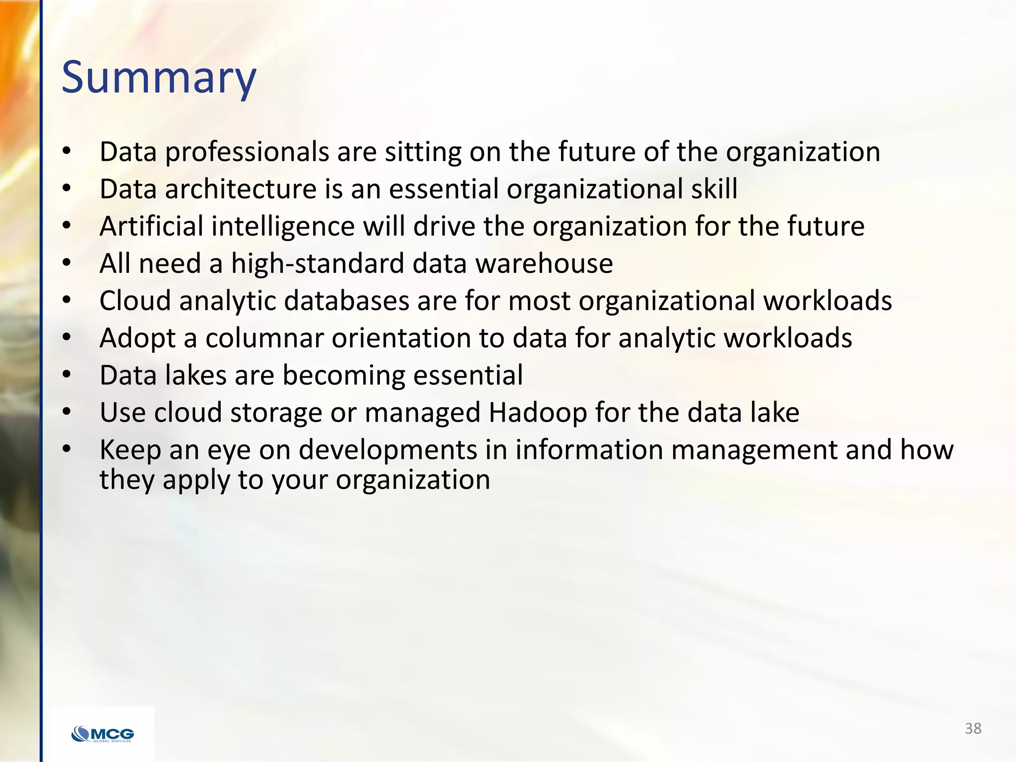 Summary
• Data professionals are sitting on the future of the organization
• Data architecture is an essential organizational skill
• Artificial intelligence will drive the organization for the future
• All need a high-standard data warehouse
• Cloud analytic databases are for most organizational workloads
• Adopt a columnar orientation to data for analytic workloads
• Data lakes are becoming essential
• Use cloud storage or managed Hadoop for the data lake
• Keep an eye on developments in information management and how
they apply to your organization
38
 