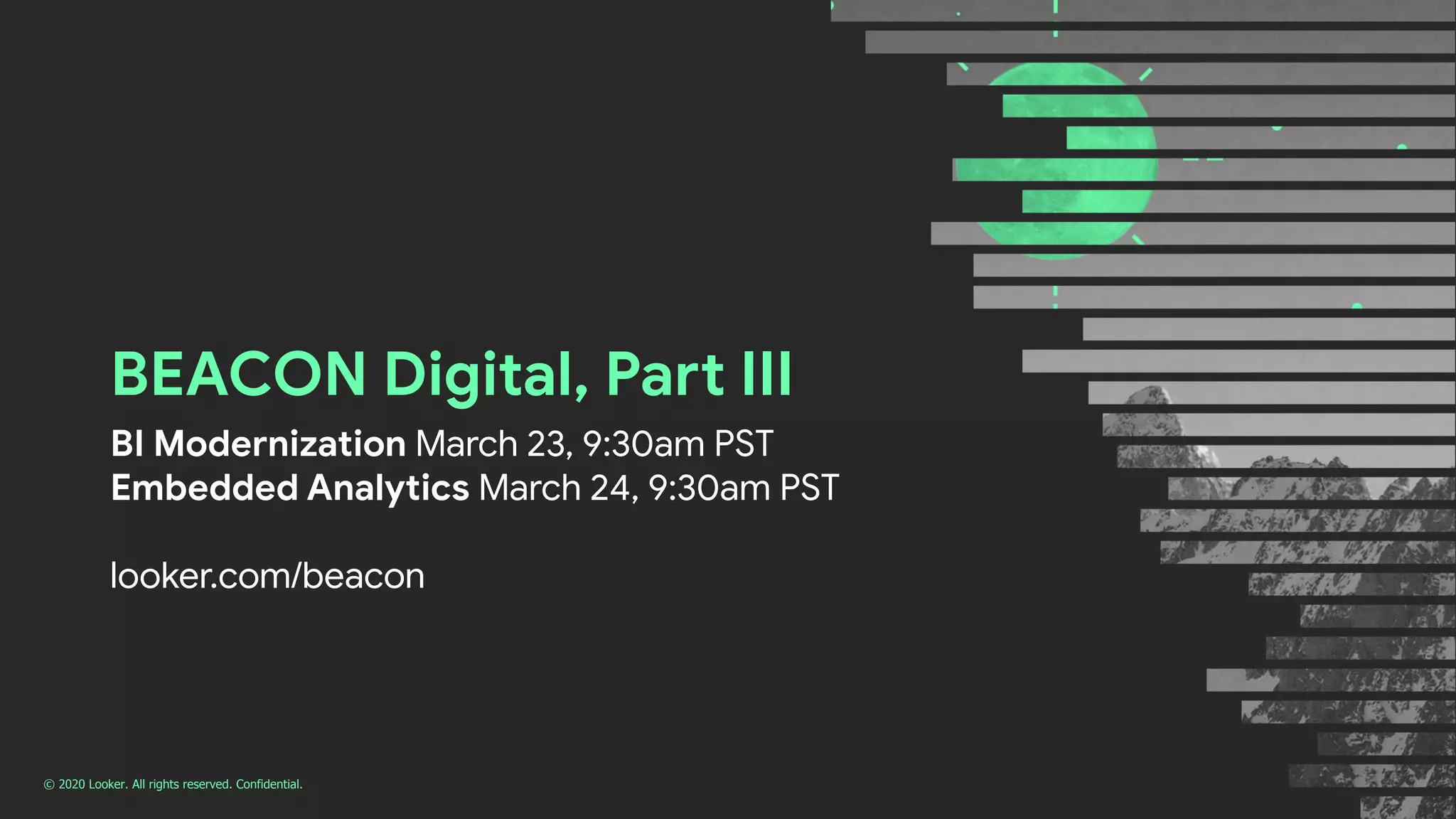 © 2020 Looker. All rights reserved. Confidential.
BEACON Digital, Part III
BI Modernization March 23, 9:30am PST
Embedded Analytics March 24, 9:30am PST
looker.com/beacon
 