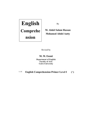 English
Comprehe
nsion

By

M. Abdel Salam Hassan
Mohamed Abdel Aatty

Revised by

M. M. Enani
Department of English
Faculty of Arts
Cairo University

١١٢

English Comprehension Primer Level I
٢٠٠٥

(١)

 