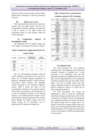 w w w . i j m r e t . o r g I S S N : 2 4 5 6 - 5 6 2 8 Page 25
International Journal of Modern Research in Engineering and Technology (IJMRET)
www.ijmret.org Volume 3 Issue 11 ǁ November 2018.
in Korea) which was most similar with the official
digital terrain information of Korean government
was used.
III. RESULT OF STUDY
Three representative positions were selected by
priority from the target section, and the river
environmental evaluation technique was applied to
a 200 m section in the upper stream and
downstream based on each position using the
LAWA technique.
3.1 Comparative analysis of
investigation results
The application limit of satellite images and
UAV images was summarized as shown in Table 1.
Table 1.Comparison to application limit for the
remote sensing
Satellite Reduced Scale
Reading limit of
specific height
Time of
acquire data
Satellite
image
- 50 cm 2016
Field
survey
image
1:10,000 25 cm 2016.9
UAV
image
1:6,000 5 cm 2017.8
The river environmental evaluation using the
LAWA technique is carried out in the way to give
points for 26 detailed physical parameters of
planform, longitudinal profile, riverbed structure,
cross-section, bank, structure and floodplain
corridor according to the evaluator's subjective
criteria. Table 2 shows the result of river
environmental evaluation at the channel junction
with the Han river using the LAWA technique. As
a result of comparative analysis for the selected
position, it was confirmed that the number of river
environmental evaluation parameters that could be
drawn through the satellite images and UAV
images among the 26 parameters was 11
parameters and 23 parameters respectively.
Table 2. Result of river environmental
evaluation using the LAWA technique
3.2 Analysis result
The scores presented for each parameter
according to the visual judgment were selected and
evaluated. Sinuosity is classified into 5 levels
according to the meandering level and this
parameter evaluates the meandering level from the
plan, and the longitudinal bars are the parameter
evaluated according to the type and number of bars
shown. The score of satellite images and UAV
images evaluated according to the presented field
book by subjective criteria is 27 points and 56
points respectively (Table 3).
The field investigation was carried out
additionally in order to verify the confirmation
result from the images and the index of the LAWA
is referred to. The result of 24 out of 26 parameters
ware confirmed visually and 71 points were drawn.
The satellite images were 1D images and it was
unable to confirm the riverbank structure and cross-
section at all, and longitudinal profile could not be
confirmed partially. UAV images were other photo
so that it was possible to confirm the characteristics
of cross-section.
 