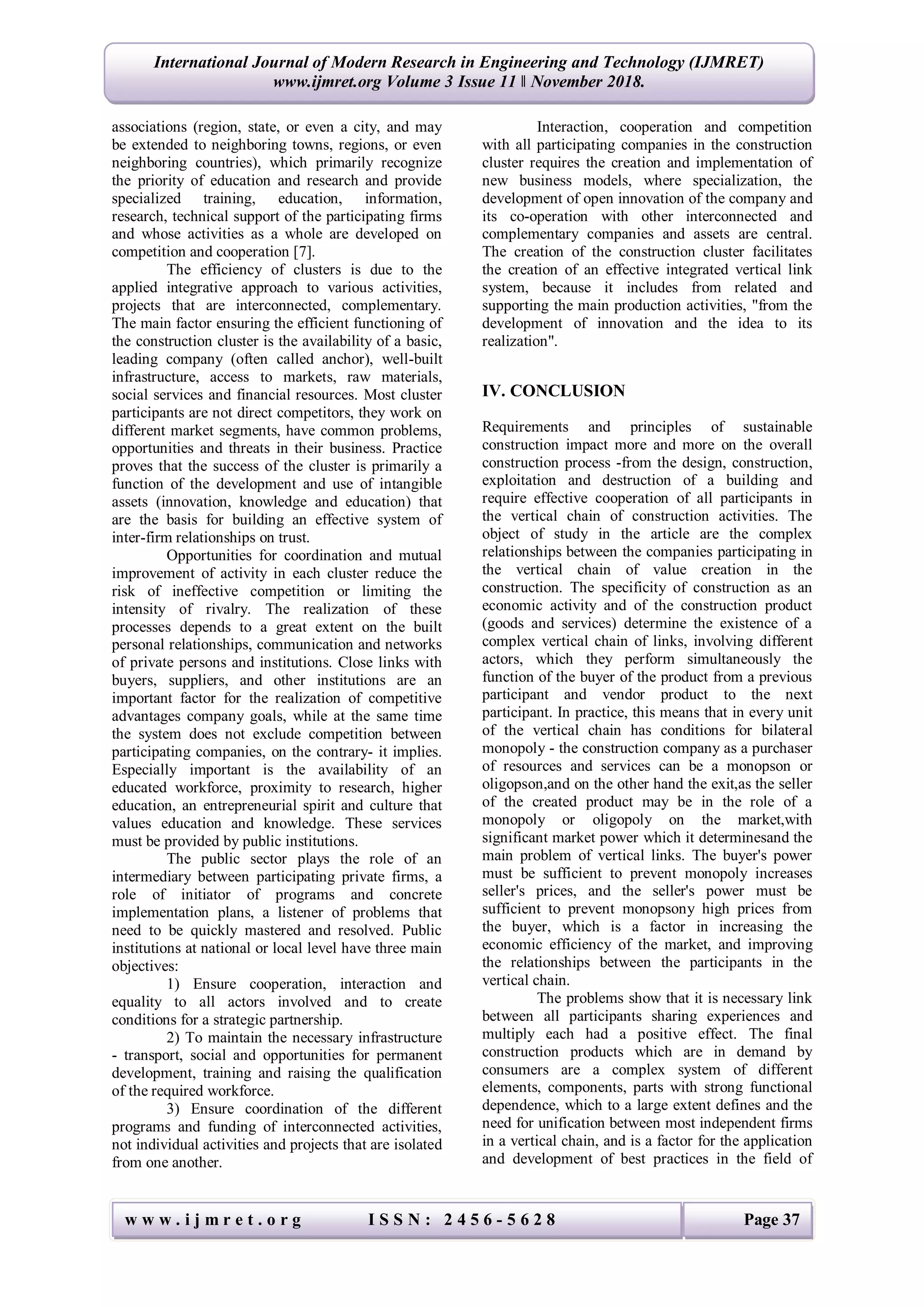 w w w . i j m r e t . o r g I S S N : 2 4 5 6 - 5 6 2 8 Page 37
International Journal of Modern Research in Engineering and Technology (IJMRET)
www.ijmret.org Volume 3 Issue 11 ǁ November 2018.
associations (region, state, or even a city, and may
be extended to neighboring towns, regions, or even
neighboring countries), which primarily recognize
the priority of education and research and provide
specialized training, education, information,
research, technical support of the participating firms
and whose activities as a whole are developed on
competition and cooperation [7].
The efficiency of clusters is due to the
applied integrative approach to various activities,
projects that are interconnected, complementary.
The main factor ensuring the efficient functioning of
the construction cluster is the availability of a basic,
leading company (often called anchor), well-built
infrastructure, access to markets, raw materials,
social services and financial resources. Most cluster
participants are not direct competitors, they work on
different market segments, have common problems,
opportunities and threats in their business. Practice
proves that the success of the cluster is primarily a
function of the development and use of intangible
assets (innovation, knowledge and education) that
are the basis for building an effective system of
inter-firm relationships on trust.
Opportunities for coordination and mutual
improvement of activity in each cluster reduce the
risk of ineffective competition or limiting the
intensity of rivalry. The realization of these
processes depends to a great extent on the built
personal relationships, communication and networks
of private persons and institutions. Close links with
buyers, suppliers, and other institutions are an
important factor for the realization of competitive
advantages company goals, while at the same time
the system does not exclude competition between
participating companies, on the contrary- it implies.
Especially important is the availability of an
educated workforce, proximity to research, higher
education, an entrepreneurial spirit and culture that
values education and knowledge. These services
must be provided by public institutions.
The public sector plays the role of an
intermediary between participating private firms, a
role of initiator of programs and concrete
implementation plans, a listener of problems that
need to be quickly mastered and resolved. Public
institutions at national or local level have three main
objectives:
1) Ensure cooperation, interaction and
equality to all actors involved and to create
conditions for a strategic partnership.
2) To maintain the necessary infrastructure
- transport, social and opportunities for permanent
development, training and raising the qualification
of the required workforce.
3) Ensure coordination of the different
programs and funding of interconnected activities,
not individual activities and projects that are isolated
from one another.
Interaction, cooperation and competition
with all participating companies in the construction
cluster requires the creation and implementation of
new business models, where specialization, the
development of open innovation of the company and
its co-operation with other interconnected and
complementary companies and assets are central.
The creation of the construction cluster facilitates
the creation of an effective integrated vertical link
system, because it includes from related and
supporting the main production activities, "from the
development of innovation and the idea to its
realization".
IV. CONCLUSION
Requirements and principles of sustainable
construction impact more and more on the overall
construction process -from the design, construction,
exploitation and destruction of a building and
require effective cooperation of all participants in
the vertical chain of construction activities. The
object of study in the article are the complex
relationships between the companies participating in
the vertical chain of value creation in the
construction. The specificity of construction as an
economic activity and of the construction product
(goods and services) determine the existence of a
complex vertical chain of links, involving different
actors, which they perform simultaneously the
function of the buyer of the product from a previous
participant and vendor product to the next
participant. In practice, this means that in every unit
of the vertical chain has conditions for bilateral
monopoly - the construction company as a purchaser
of resources and services can be a monopson or
oligopson,and on the other hand the exit,as the seller
of the created product may be in the role of a
monopoly or oligopoly on the market,with
significant market power which it determinesand the
main problem of vertical links. The buyer's power
must be sufficient to prevent monopoly increases
seller's prices, and the seller's power must be
sufficient to prevent monopsony high prices from
the buyer, which is a factor in increasing the
economic efficiency of the market, and improving
the relationships between the participants in the
vertical chain.
The problems show that it is necessary link
between all participants sharing experiences and
multiply each had a positive effect. The final
construction products which are in demand by
consumers are a complex system of different
elements, components, parts with strong functional
dependence, which to a large extent defines and the
need for unification between most independent firms
in a vertical chain, and is a factor for the application
and development of best practices in the field of
 