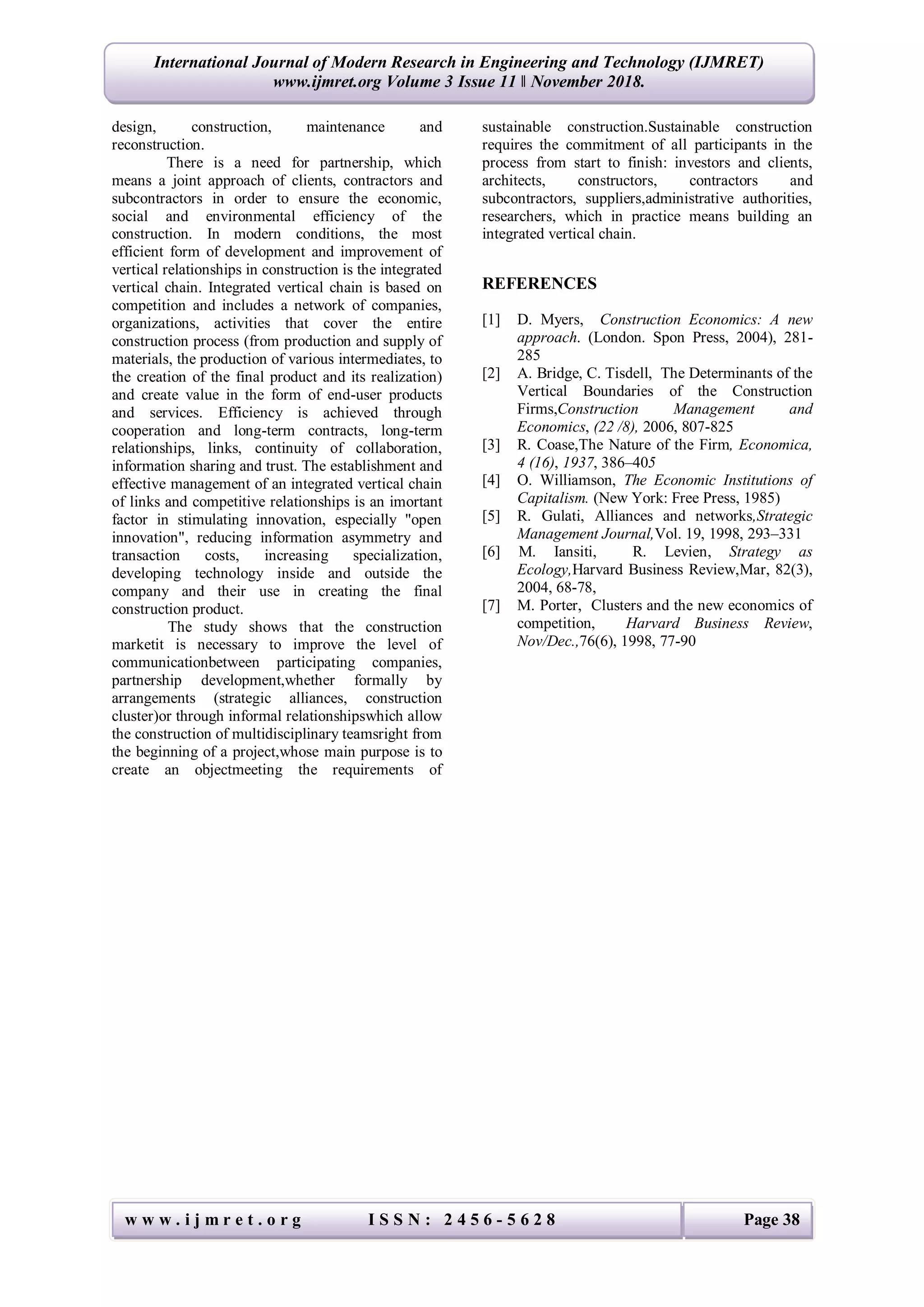 w w w . i j m r e t . o r g I S S N : 2 4 5 6 - 5 6 2 8 Page 38
International Journal of Modern Research in Engineering and Technology (IJMRET)
www.ijmret.org Volume 3 Issue 11 ǁ November 2018.
design, construction, maintenance and
reconstruction.
There is a need for partnership, which
means a joint approach of clients, contractors and
subcontractors in order to ensure the economic,
social and environmental efficiency of the
construction. In modern conditions, the most
efficient form of development and improvement of
vertical relationships in construction is the integrated
vertical chain. Integrated vertical chain is based on
competition and includes a network of companies,
organizations, activities that cover the entire
construction process (from production and supply of
materials, the production of various intermediates, to
the creation of the final product and its realization)
and create value in the form of end-user products
and services. Efficiency is achieved through
cooperation and long-term contracts, long-term
relationships, links, continuity of collaboration,
information sharing and trust. The establishment and
effective management of an integrated vertical chain
of links and competitive relationships is an imortant
factor in stimulating innovation, especially "open
innovation", reducing information asymmetry and
transaction costs, increasing specialization,
developing technology inside and outside the
company and their use in creating the final
construction product.
The study shows that the construction
marketit is necessary to improve the level of
communicationbetween participating companies,
partnership development,whether formally by
arrangements (strategic alliances, construction
cluster)or through informal relationshipswhich allow
the construction of multidisciplinary teamsright from
the beginning of a project,whose main purpose is to
create an objectmeeting the requirements of
sustainable construction.Sustainable construction
requires the commitment of all participants in the
process from start to finish: investors and clients,
architects, constructors, contractors and
subcontractors, suppliers,administrative authorities,
researchers, which in practice means building an
integrated vertical chain.
REFERENCES
[1] D. Myers, Construction Economics: A new
approach. (London. Spon Press, 2004), 281-
285
[2] A. Bridge, C. Tisdell, The Determinants of the
Vertical Boundaries of the Construction
Firms,Construction Management and
Economics, (22 /8), 2006, 807-825
[3] R. Coase,The Nature of the Firm, Economica,
4 (16), 1937, 386–405
[4] O. Williamson, The Economic Institutions of
Capitalism. (New York: Free Press, 1985)
[5] R. Gulati, Alliances and networks,Strategic
Management Journal,Vol. 19, 1998, 293–331
[6] M. Iansiti, R. Levien, Strategy as
Ecology,Harvard Business Review,Mar, 82(3),
2004, 68-78,
[7] M. Porter, Clusters and the new economics of
competition, Harvard Business Review,
Nov/Dec.,76(6), 1998, 77-90
 