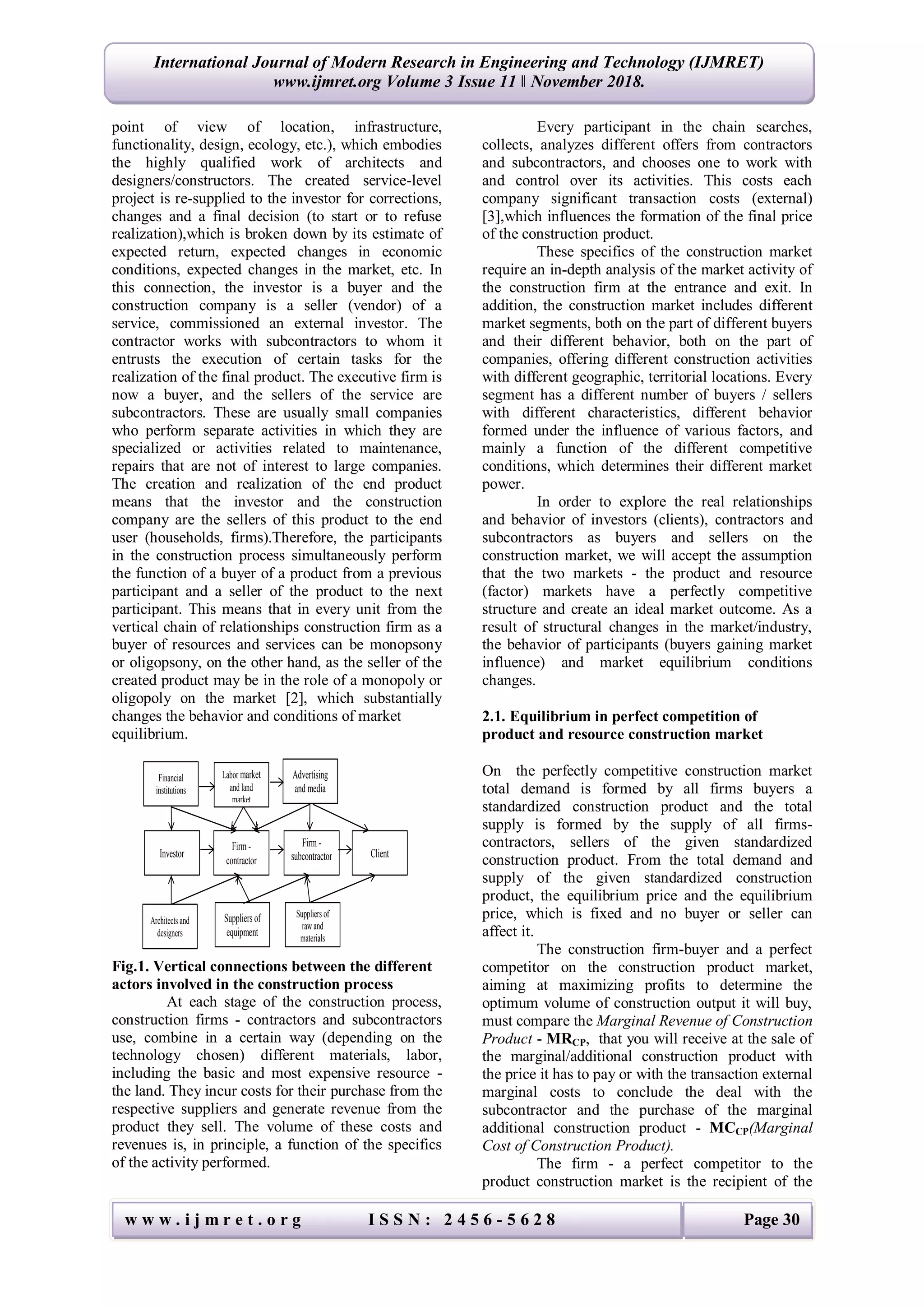 w w w . i j m r e t . o r g I S S N : 2 4 5 6 - 5 6 2 8 Page 30
International Journal of Modern Research in Engineering and Technology (IJMRET)
www.ijmret.org Volume 3 Issue 11 ǁ November 2018.
point of view of location, infrastructure,
functionality, design, ecology, etc.), which embodies
the highly qualified work of architects and
designers/constructors. The created service-level
project is re-supplied to the investor for corrections,
changes and a final decision (to start or to refuse
realization),which is broken down by its estimate of
expected return, expected changes in economic
conditions, expected changes in the market, etc. In
this connection, the investor is a buyer and the
construction company is a seller (vendor) of a
service, commissioned an external investor. The
contractor works with subcontractors to whom it
entrusts the execution of certain tasks for the
realization of the final product. The executive firm is
now a buyer, and the sellers of the service are
subcontractors. These are usually small companies
who perform separate activities in which they are
specialized or activities related to maintenance,
repairs that are not of interest to large companies.
The creation and realization of the end product
means that the investor and the construction
company are the sellers of this product to the end
user (households, firms).Therefore, the participants
in the construction process simultaneously perform
the function of a buyer of a product from a previous
participant and a seller of the product to the next
participant. This means that in every unit from the
vertical chain of relationships construction firm as a
buyer of resources and services can be monopsony
or oligopsony, on the other hand, as the seller of the
created product may be in the role of a monopoly or
oligopoly on the market [2], which substantially
changes the behavior and conditions of market
equilibrium.
Fig.1. Vertical connections between the different
actors involved in the construction process
At each stage of the construction process,
construction firms - contractors and subcontractors
use, combine in a certain way (depending on the
technology chosen) different materials, labor,
including the basic and most expensive resource -
the land. They incur costs for their purchase from the
respective suppliers and generate revenue from the
product they sell. The volume of these costs and
revenues is, in principle, a function of the specifics
of the activity performed.
Every participant in the chain searches,
collects, analyzes different offers from contractors
and subcontractors, and chooses one to work with
and control over its activities. This costs each
company significant transaction costs (external)
[3],which influences the formation of the final price
of the construction product.
These specifics of the construction market
require an in-depth analysis of the market activity of
the construction firm at the entrance and exit. In
addition, the construction market includes different
market segments, both on the part of different buyers
and their different behavior, both on the part of
companies, offering different construction activities
with different geographic, territorial locations. Every
segment has a different number of buyers / sellers
with different characteristics, different behavior
formed under the influence of various factors, and
mainly a function of the different competitive
conditions, which determines their different market
power.
In order to explore the real relationships
and behavior of investors (clients), contractors and
subcontractors as buyers and sellers on the
construction market, we will accept the assumption
that the two markets - the product and resource
(factor) markets have a perfectly competitive
structure and create an ideal market outcome. As a
result of structural changes in the market/industry,
the behavior of participants (buyers gaining market
influence) and market equilibrium conditions
changes.
2.1. Equilibrium in perfect competition of
product and resource construction market
On the perfectly competitive construction market
total demand is formed by all firms buyers a
standardized construction product and the total
supply is formed by the supply of all firms-
contractors, sellers of the given standardized
construction product. From the total demand and
supply of the given standardized construction
product, the equilibrium price and the equilibrium
price, which is fixed and no buyer or seller can
affect it.
The construction firm-buyer and a perfect
competitor on the construction product market,
aiming at maximizing profits to determine the
optimum volume of construction output it will buy,
must compare the Marginal Revenue of Construction
Product - MRCP, that you will receive at the sale of
the marginal/additional construction product with
the price it has to pay or with the transaction external
marginal costs to conclude the deal with the
subcontractor and the purchase of the marginal
additional construction product - MCCP(Marginal
Cost of Construction Product).
The firm - a perfect competitor to the
product construction market is the recipient of the
Investor
Firm -
contractor
Firm -
subcontractor Client
Аrchitects and
designers
Financial
institutions
Labor market
and land
market
Advertising
and media
Suppliers of
equipment
Suppliers of
raw and
materials
 