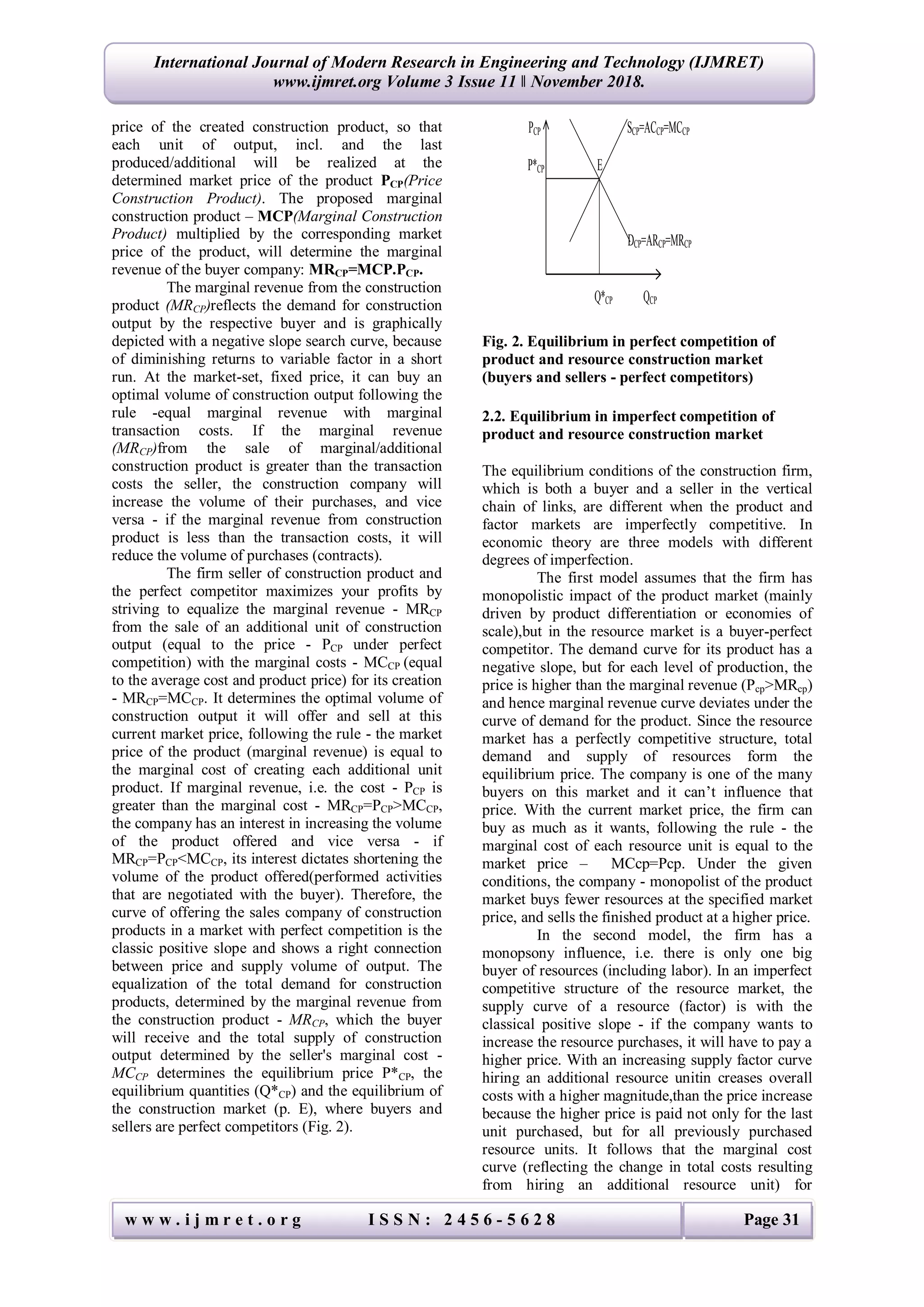 w w w . i j m r e t . o r g I S S N : 2 4 5 6 - 5 6 2 8 Page 31
International Journal of Modern Research in Engineering and Technology (IJMRET)
www.ijmret.org Volume 3 Issue 11 ǁ November 2018.
price of the created construction product, so that
each unit of output, incl. and the last
produced/additional will be realized at the
determined market price of the product РCP(Price
Construction Product). The proposed marginal
construction product – MСP(Marginal Construction
Product) multiplied by the corresponding market
price of the product, will determine the marginal
revenue of the buyer company: MRCP=MСP.РCP.
The marginal revenue from the construction
product (MRCP)reflects the demand for construction
output by the respective buyer and is graphically
depicted with a negative slope search curve, because
of diminishing returns to variable factor in a short
run. At the market-set, fixed price, it can buy an
optimal volume of construction output following the
rule -equal marginal revenue with marginal
transaction costs. If the marginal revenue
(MRCP)from the sale of marginal/additional
construction product is greater than the transaction
costs the seller, the construction company will
increase the volume of their purchases, and vice
versa - if the marginal revenue from construction
product is less than the transaction costs, it will
reduce the volume of purchases (contracts).
The firm seller of construction product and
the perfect competitor maximizes your profits by
striving to equalize the marginal revenue - MRCP
from the sale of an additional unit of construction
output (equal to the price - РCP under perfect
competition) with the marginal costs - MCCP (equal
to the average cost and product price) for its creation
- MRCP=MCCP. It determines the optimal volume of
construction output it will offer and sell at this
current market price, following the rule - the market
price of the product (marginal revenue) is equal to
the marginal cost of creating each additional unit
product. If marginal revenue, i.e. the cost - PCP is
greater than the marginal cost - MRCP=РCP>MCCP,
the company has an interest in increasing the volume
of the product offered and vice versa - if
MRCP=PCP<MCCP, its interest dictates shortening the
volume of the product offered(performed activities
that are negotiated with the buyer). Therefore, the
curve of offering the sales company of construction
products in a market with perfect competition is the
classic positive slope and shows a right connection
between price and supply volume of output. The
equalization of the total demand for construction
products, determined by the marginal revenue from
the construction product - MRCP, which the buyer
will receive and the total supply of construction
output determined by the seller's marginal cost -
MCCP determines the equilibrium price P*CP, the
equilibrium quantities (Q*CP) and the equilibrium of
the construction market (р. E), where buyers and
sellers are perfect competitors (Fig. 2).
Fig. 2. Equilibrium in perfect competition of
product and resource construction market
(buyers and sellers - perfect competitors)
2.2. Equilibrium in imperfect competition of
product and resource construction market
The equilibrium conditions of the construction firm,
which is both a buyer and a seller in the vertical
chain of links, are different when the product and
factor markets are imperfectly competitive. In
economic theory are three models with different
degrees of imperfection.
The first model assumes that the firm has
monopolistic impact of the product market (mainly
driven by product differentiation or economies of
scale),but in the resource market is a buyer-perfect
competitor. The demand curve for its product has a
negative slope, but for each level of production, the
price is higher than the marginal revenue (Pср>MRср)
and hence marginal revenue curve deviates under the
curve of demand for the product. Since the resource
market has a perfectly competitive structure, total
demand and supply of resources form the
equilibrium price. The company is one of the many
buyers on this market and it can’t influence that
price. With the current market price, the firm can
buy as much as it wants, following the rule - the
marginal cost of each resource unit is equal to the
market price – MCср=Pср. Under the given
conditions, the company - monopolist of the product
market buys fewer resources at the specified market
price, and sells the finished product at a higher price.
In the second model, the firm has a
monopsony influence, i.e. there is only one big
buyer of resources (including labor). In an imperfect
competitive structure of the resource market, the
supply curve of a resource (factor) is with the
classical positive slope - if the company wants to
increase the resource purchases, it will have to pay a
higher price. With an increasing supply factor curve
hiring an additional resource unitin creases overall
costs with a higher magnitude,than the price increase
because the higher price is paid not only for the last
unit purchased, but for all previously purchased
resource units. It follows that the marginal cost
curve (reflecting the change in total costs resulting
from hiring an additional resource unit) for
PCP SCP=ACCP=MCCP
P*CP Е
DCP=ARCP=MRCP
Q*CP QCP
 