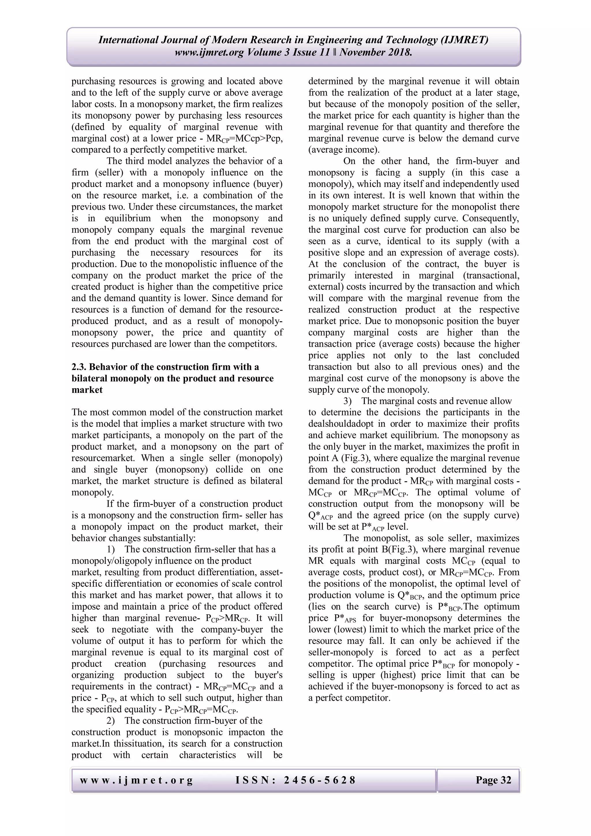 w w w . i j m r e t . o r g I S S N : 2 4 5 6 - 5 6 2 8 Page 32
International Journal of Modern Research in Engineering and Technology (IJMRET)
www.ijmret.org Volume 3 Issue 11 ǁ November 2018.
purchasing resources is growing and located above
and to the left of the supply curve or above average
labor costs. In a monopsony market, the firm realizes
its monopsony power by purchasing less resources
(defined by equality of marginal revenue with
marginal cost) at a lower price - MRCP=MCcp>Pcp,
compared to a perfectly competitive market.
The third model analyzes the behavior of a
firm (seller) with a monopoly influence on the
product market and a monopsony influence (buyer)
on the resource market, i.e. a combination of the
previous two. Under these circumstances, the market
is in equilibrium when the monopsony and
monopoly company equals the marginal revenue
from the end product with the marginal cost of
purchasing the necessary resources for its
production. Due to the monopolistic influence of the
company on the product market the price of the
created product is higher than the competitive price
and the demand quantity is lower. Since demand for
resources is a function of demand for the resource-
produced product, and as a result of monopoly-
monopsony power, the price and quantity of
resources purchased are lower than the competitors.
2.3. Behavior of the construction firm with a
bilateral monopoly on the product and resource
market
The most common model of the construction market
is the model that implies a market structure with two
market participants, a monopoly on the part of the
product market, and a monopsony on the part of
resourcemarket. When a single seller (monopoly)
and single buyer (monopsony) collide on one
market, the market structure is defined as bilateral
monopoly.
If the firm-buyer of a construction product
is a monopsony and the construction firm- seller has
a monopoly impact on the product market, their
behavior changes substantially:
1) The construction firm-seller that has a
monopoly/oligopoly influence on the product
market, resulting from product differentiation, asset-
specific differentiation or economies of scale control
this market and has market power, that allows it to
impose and maintain a price of the product offered
higher than marginal revenue- PСР>MRCP. It will
seek to negotiate with the company-buyer the
volume of output it has to perform for which the
marginal revenue is equal to its marginal cost of
product creation (purchasing resources and
organizing production subject to the buyer's
requirements in the contract) - MRСР=MCСР and a
price - PСР, at which to sell such output, higher than
the specified equality - PСР>MRСР=MCСР.
2) The construction firm-buyer of the
construction product is monopsonic impacton the
market.In thissituation, its search for a construction
product with certain characteristics will be
determined by the marginal revenue it will obtain
from the realization of the product at a later stage,
but because of the monopoly position of the seller,
the market price for each quantity is higher than the
marginal revenue for that quantity and therefore the
marginal revenue curve is below the demand curve
(average income).
On the other hand, the firm-buyer and
monopsony is facing a supply (in this case a
monopoly), which may itself and independently used
in its own interest. It is well known that within the
monopoly market structure for the monopolist there
is no uniquely defined supply curve. Consequently,
the marginal cost curve for production can also be
seen as a curve, identical to its supply (with a
positive slope and an expression of average costs).
At the conclusion of the contract, the buyer is
primarily interested in marginal (transactional,
external) costs incurred by the transaction and which
will compare with the marginal revenue from the
realized construction product at the respective
market price. Due to monopsonic position the buyer
company marginal costs are higher than the
transaction price (average costs) because the higher
price applies not only to the last concluded
transaction but also to all previous ones) and the
marginal cost curve of the monopsony is above the
supply curve of the monopoly.
3) The marginal costs and revenue allow
to determine the decisions the participants in the
dealshouldadopt in order to maximize their profits
and achieve market equilibrium. The monopsony as
the only buyer in the market, maximizes the profit in
point A (Fig.3), where equalize the marginal revenue
from the construction product determined by the
demand for the product - MRCP with marginal costs -
MCCP or MRCP=MCCP. The optimal volume of
construction output from the monopsony will be
Q*ACP and the agreed price (on the supply curve)
will be set at P*ACP level.
The monopolist, as sole seller, maximizes
its profit at point B(Fig.3), where marginal revenue
MR equals with marginal costs МСCP (equal to
average costs, product cost), or MRCP=МСCP. From
the positions of the monopolist, the optimal level of
production volume is Q*BCP, and the optimum price
(lies on the search curve) is P*BCP.The optimum
price P*APS for buyer-monopsony determines the
lower (lowest) limit to which the market price of the
resource may fall. It can only be achieved if the
seller-monopoly is forced to act as a perfect
competitor. The optimal price P*BCP for monopoly -
selling is upper (highest) price limit that can be
achieved if the buyer-monopsony is forced to act as
a perfect competitor.
 