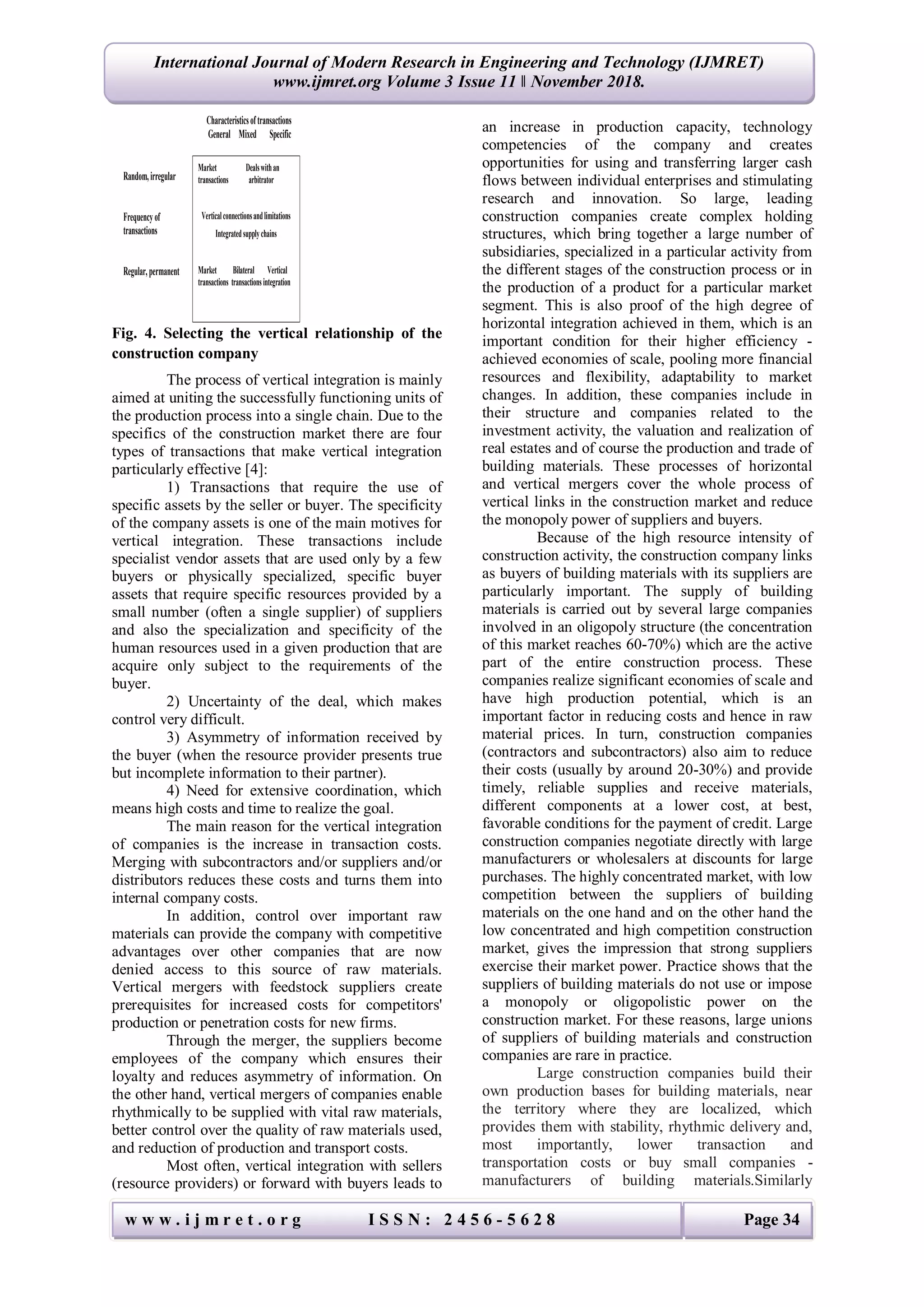 w w w . i j m r e t . o r g I S S N : 2 4 5 6 - 5 6 2 8 Page 34
International Journal of Modern Research in Engineering and Technology (IJMRET)
www.ijmret.org Volume 3 Issue 11 ǁ November 2018.
Fig. 4. Selecting the vertical relationship of the
construction company
The process of vertical integration is mainly
aimed at uniting the successfully functioning units of
the production process into a single chain. Due to the
specifics of the construction market there are four
types of transactions that make vertical integration
particularly effective [4]:
1) Transactions that require the use of
specific assets by the seller or buyer. The specificity
of the company assets is one of the main motives for
vertical integration. These transactions include
specialist vendor assets that are used only by a few
buyers or physically specialized, specific buyer
assets that require specific resources provided by a
small number (often a single supplier) of suppliers
and also the specialization and specificity of the
human resources used in a given production that are
acquire only subject to the requirements of the
buyer.
2) Uncertainty of the deal, which makes
control very difficult.
3) Asymmetry of information received by
the buyer (when the resource provider presents true
but incomplete information to their partner).
4) Need for extensive coordination, which
means high costs and time to realize the goal.
The main reason for the vertical integration
of companies is the increase in transaction costs.
Merging with subcontractors and/or suppliers and/or
distributors reduces these costs and turns them into
internal company costs.
In addition, control over important raw
materials can provide the company with competitive
advantages over other companies that are now
denied access to this source of raw materials.
Vertical mergers with feedstock suppliers create
prerequisites for increased costs for competitors'
production or penetration costs for new firms.
Through the merger, the suppliers become
employees of the company which ensures their
loyalty and reduces asymmetry of information. On
the other hand, vertical mergers of companies enable
rhythmically to be supplied with vital raw materials,
better control over the quality of raw materials used,
and reduction of production and transport costs.
Most often, vertical integration with sellers
(resource providers) or forward with buyers leads to
an increase in production capacity, technology
competencies of the company and creates
opportunities for using and transferring larger cash
flows between individual enterprises and stimulating
research and innovation. So large, leading
construction companies create complex holding
structures, which bring together a large number of
subsidiaries, specialized in a particular activity from
the different stages of the construction process or in
the production of a product for a particular market
segment. This is also proof of the high degree of
horizontal integration achieved in them, which is an
important condition for their higher efficiency -
achieved economies of scale, pooling more financial
resources and flexibility, adaptability to market
changes. In addition, these companies include in
their structure and companies related to the
investment activity, the valuation and realization of
real estates and of course the production and trade of
building materials. These processes of horizontal
and vertical mergers cover the whole process of
vertical links in the construction market and reduce
the monopoly power of suppliers and buyers.
Because of the high resource intensity of
construction activity, the construction company links
as buyers of building materials with its suppliers are
particularly important. The supply of building
materials is carried out by several large companies
involved in an oligopoly structure (the concentration
of this market reaches 60-70%) which are the active
part of the entire construction process. These
companies realize significant economies of scale and
have high production potential, which is an
important factor in reducing costs and hence in raw
material prices. In turn, construction companies
(contractors and subcontractors) also aim to reduce
their costs (usually by around 20-30%) and provide
timely, reliable supplies and receive materials,
different components at a lower cost, at best,
favorable conditions for the payment of credit. Large
construction companies negotiate directly with large
manufacturers or wholesalers at discounts for large
purchases. The highly concentrated market, with low
competition between the suppliers of building
materials on the one hand and on the other hand the
low concentrated and high competition construction
market, gives the impression that strong suppliers
exercise their market power. Practice shows that the
suppliers of building materials do not use or impose
a monopoly or oligopolistic power on the
construction market. For these reasons, large unions
of suppliers of building materials and construction
companies are rare in practice.
Large construction companies build their
own production bases for building materials, near
the territory where they are localized, which
provides them with stability, rhythmic delivery and,
most importantly, lower transaction and
transportation costs or buy small companies -
manufacturers of building materials.Similarly
Characteristicsoftransactions
General Mixed Specific
Random,irregular
Frequencyof
transactions
Regular,permanent
Market Dealswithan
transactions arbitrator
Verticalconnectionsandlimitations
Integratedsupplychains
Market Bilateral Vertical
transactions transactionsintegration
 