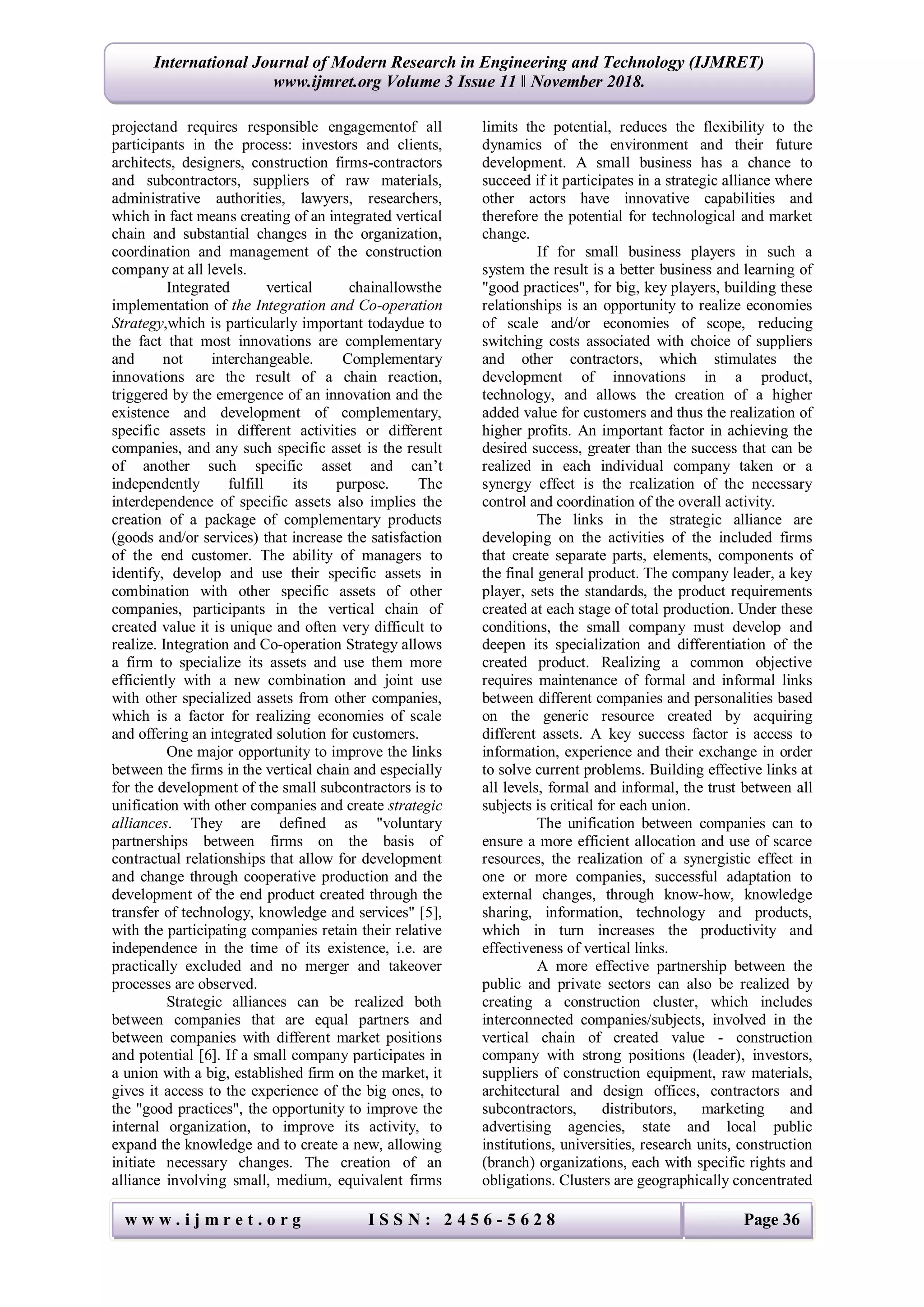 w w w . i j m r e t . o r g I S S N : 2 4 5 6 - 5 6 2 8 Page 36
International Journal of Modern Research in Engineering and Technology (IJMRET)
www.ijmret.org Volume 3 Issue 11 ǁ November 2018.
projectand requires responsible engagementof all
participants in the process: investors and clients,
architects, designers, construction firms-contractors
and subcontractors, suppliers of raw materials,
administrative authorities, lawyers, researchers,
which in fact means creating of an integrated vertical
chain and substantial changes in the organization,
coordination and management of the construction
company at all levels.
Integrated vertical chainallowsthe
implementation of the Integration and Co-operation
Strategy,which is particularly important todaydue to
the fact that most innovations are complementary
and not interchangeable. Complementary
innovations are the result of a chain reaction,
triggered by the emergence of an innovation and the
existence and development of complementary,
specific assets in different activities or different
companies, and any such specific asset is the result
of another such specific asset and can’t
independently fulfill its purpose. The
interdependence of specific assets also implies the
creation of a package of complementary products
(goods and/or services) that increase the satisfaction
of the end customer. The ability of managers to
identify, develop and use their specific assets in
combination with other specific assets of other
companies, participants in the vertical chain of
created value it is unique and often very difficult to
realize. Integration and Co-operation Strategy allows
a firm to specialize its assets and use them more
efficiently with a new combination and joint use
with other specialized assets from other companies,
which is a factor for realizing economies of scale
and offering an integrated solution for customers.
One major opportunity to improve the links
between the firms in the vertical chain and especially
for the development of the small subcontractors is to
unification with other companies and create strategic
alliances. They are defined as "voluntary
partnerships between firms on the basis of
contractual relationships that allow for development
and change through cooperative production and the
development of the end product created through the
transfer of technology, knowledge and services" [5],
with the participating companies retain their relative
independence in the time of its existence, i.e. are
practically excluded and no merger and takeover
processes are observed.
Strategic alliances can be realized both
between companies that are equal partners and
between companies with different market positions
and potential [6]. If a small company participates in
a union with a big, established firm on the market, it
gives it access to the experience of the big ones, to
the "good practices", the opportunity to improve the
internal organization, to improve its activity, to
expand the knowledge and to create a new, allowing
initiate necessary changes. The creation of an
alliance involving small, medium, equivalent firms
limits the potential, reduces the flexibility to the
dynamics of the environment and their future
development. A small business has a chance to
succeed if it participates in a strategic alliance where
other actors have innovative capabilities and
therefore the potential for technological and market
change.
If for small business players in such a
system the result is a better business and learning of
"good practices", for big, key players, building these
relationships is an opportunity to realize economies
of scale and/or economies of scope, reducing
switching costs associated with choice of suppliers
and other contractors, which stimulates the
development of innovations in a product,
technology, and allows the creation of a higher
added value for customers and thus the realization of
higher profits. An important factor in achieving the
desired success, greater than the success that can be
realized in each individual company taken or a
synergy effect is the realization of the necessary
control and coordination of the overall activity.
The links in the strategic alliance are
developing on the activities of the included firms
that create separate parts, elements, components of
the final general product. The company leader, a key
player, sets the standards, the product requirements
created at each stage of total production. Under these
conditions, the small company must develop and
deepen its specialization and differentiation of the
created product. Realizing a common objective
requires maintenance of formal and informal links
between different companies and personalities based
on the generic resource created by acquiring
different assets. A key success factor is access to
information, experience and their exchange in order
to solve current problems. Building effective links at
all levels, formal and informal, the trust between all
subjects is critical for each union.
The unification between companies can to
ensure a more efficient allocation and use of scarce
resources, the realization of a synergistic effect in
one or more companies, successful adaptation to
external changes, through know-how, knowledge
sharing, information, technology and products,
which in turn increases the productivity and
effectiveness of vertical links.
A more effective partnership between the
public and private sectors can also be realized by
creating a construction cluster, which includes
interconnected companies/subjects, involved in the
vertical chain of created value - construction
company with strong positions (leader), investors,
suppliers of construction equipment, raw materials,
architectural and design offices, contractors and
subcontractors, distributors, marketing and
advertising agencies, state and local public
institutions, universities, research units, construction
(branch) organizations, each with specific rights and
obligations. Clusters are geographically concentrated
 