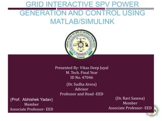 GRID INTERACTIVE SPV POWER
GENERATION AND CONTROL USING
MATLAB/SIMULINK
Presented By: Vikas Deep Juyal
M. Tech. Final Year
ID No. 47046
(Dr. Sudha Arora)
Advisor
Professor and Head -EED
(Dr. Ravi Saxena)
Member
Associate Professor- EED
(Prof. Abhishek Yadav)
Member
Associate Professor- EED
 