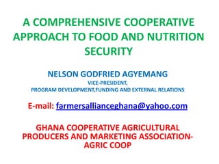 A COMPREHENSIVE COOPERATIVE
APPROACH TO FOOD AND NUTRITION
SECURITY
NELSON GODFRIED AGYEMANG
VICE-PRESIDENT,
PROGRAM DEVELOPMENT,FUNDING AND EXTERNAL RELATIONS

E-mail: farmersallianceghana@yahoo.com
GHANA COOPERATIVE AGRICULTURAL
PRODUCERS AND MARKETING ASSOCIATIONAGRIC COOP

 