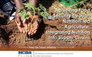 Achieving Food
Security Through
Nutrition-led
Agriculture:
Integrating Nutrition
Into Supply Chains
A 5-year Feed the Future Initiative funded by USAID
The National Cooperative Business Association
CLUSA International

 