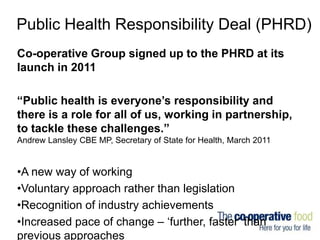 Public Health Responsibility Deal (PHRD)
Co-operative Group signed up to the PHRD at its
launch in 2011
“Public health is ...