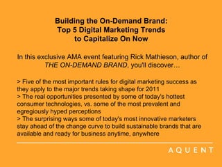 Building the On-Demand Brand:  Top 5 Digital Marketing Trends  to Capitalize On Now    In this exclusive AMA event featuring Rick Mathieson, author of  THE ON-DEMAND BRAND , you'll discover… > Five of the most important rules for digital marketing success as they apply to the major trends taking shape for 2011 > The real opportunities presented by some of today's hottest consumer technologies, vs. some of the most prevalent and egregiously hyped perceptions > The surprising ways some of today's most innovative marketers stay ahead of the change curve to build sustainable brands that are available and ready for business anytime, anywhere     