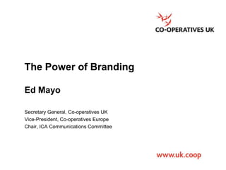 The Power of Branding
Ed Mayo
Secretary General, Co-operatives UK
Vice-President, Co-operatives Europe
Chair, ICA Communications Committee

 