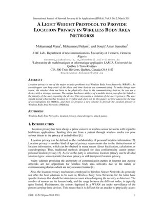 International Journal of Network Security & Its Applications (IJNSA), Vol.3, No.2, March 2011
DOI : 10.5121/ijnsa.2011.3201 1
A LIGHT WEIGHT PROTOCOL TO PROVIDE
LOCATION PRIVACY IN WIRELESS BODY AREA
NETWORKS
Mohammed Mana1
, Mohammed Feham1
, and Boucif Amar Bensaber2
STIC Lab., Department of telecommunications, University of Tlemcen, Tlemcen,
Algeria
manamed_alg@yahoo.fr, m_feham@mail.univ-tlemcen.dz
2
Laboratoire de mathématiques et informatique appliquées LAMIA, Université du
Québec à Trois-Rivières
C.P. 500 Trois-Rivières, Québec, Canada G9A 5H7
Boucif.Amar.Bensaber@uqtr.ca
ABSTRACT
Location privacy is one of the major security problems in a Wireless Body Area Networks (WBANs). An
eavesdropper can keep track of the place and time devices are communicating. To make things even
worse, the attacker does not have to be physically close to the communicating devices, he can use a
device with a stronger antenna. The unique hardware address of a mobile device can often be linked to
the identity of the user operating the device. This represents a violation of the user’s privacy. The user
should decide when his/her location is revealed and when not. In this paper, we first categorize the type
of eavesdroppers for WBANs, and then we propose a new scheme to provide the location privacy in
Wireless Body Area Networks (WBANs).
KEYWORDS
Wireless Body Area Networks, location privacy, Eavesdroppers, attack games.
1. INTRODUCTION
Location privacy has been always a prime concern in wireless sensor networks with regard to
healthcare applications. Sending data out from a patient through wireless media can pose
serious threats to the privacy of an individual [1].
Location privacy can be defined as the confidentiality of personal location information [2].
Location privacy is another kind of special privacy requirements due to the distinctiveness of
location information, which can be obtained in many means (direct localization, calculation, or
eavesdropping). Thus, traditional methods designed for data confidentiality cannot protect
personal location privacy [3]. As far as the party is concerned, location privacy can be divided
into two types: source (sender) location privacy or sink (recipient) location privacy.
Many schemes providing the anonymity of communication parties in Internet and Ad-hoc
networks are not appropriate for wireless body area networks due to the nature of
communicating devices which are very resource limited [4].
Also, the location privacy mechanisms employed in Wireless Sensor Networks do generally
not offer the best solutions to be used in Wireless Body Area Networks for the latter have
speciﬁc features that should be taken into account when designing the security architecture. The
number of sensors on the human body, and the range between the different nodes, is typically
quite limited. Furthermore, the sensors deployed in a WBAN are under surveillance of the
person carrying these devices. This means that it is difficult for an attacker to physically access
 