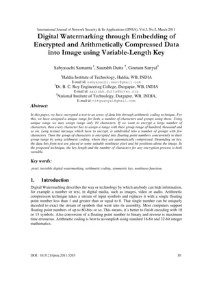 International Journal of Network Security & Its Applications (IJNSA), Vol.3, No.2, March 2011
DOI : 10.5121/ijnsa.2011.3203 30
Digital Watermarking through Embedding of
Encrypted and Arithmetically Compressed Data
into Image using Variable-Length Key
Sabyasachi Samanta 1
, Saurabh Dutta 2
, Goutam Sanyal3
1
Haldia Institute of Technology, Haldia, WB, INDIA
E-mail id: sabyasachi.smnt@gmail.com
2
Dr. B. C. Roy Engineering College, Durgapur, WB, INDIA
E-mail id: saurabh.dutta@bcrec.org
3
National Institute of Technology, Durgapur, WB, INDIA,
E-mail id: nitgsanyal@gmail.com
Abstract:
In this paper, we have encrypted a text to an array of data bits through arithmetic coding technique. For
this, we have assigned a unique range for both, a number of characters and groups using those. Using
unique range we may assign range only 10 characters. If we want to encrypt a large number of
characters, then every character has to assign a range with their group range of hundred, thousand and
so on. Long textual message which have to encrypt, is subdivided into a number of groups with few
characters. Then the group of characters is encrypted into floating point numbers concurrently to their
group range by using arithmetic coding, where they are automatically compressed. Depending on key,
the data bits from text are placed to some suitable nonlinear pixel and bit positions about the image. In
the proposed technique, the key length and the number of characters for any encryption process is both
variable.
Key words:
pixel, invisible digital watermarking, arithmetic coding, symmetric key, nonlinear function.
1. Introduction
Digital Watermarking describes the way or technology by which anybody can hide information,
for example a number or text, in digital media, such as images, video or audio. Arithmetic
compression technique takes a stream of input symbols and replaces it with a single floating
point number less than 1 and greater than or equal to 0. That single number can be uniquely
decoded to exact the stream of symbols that went into its assembly. Most computers support
floating point numbers of up to 80-bits or so. This means, it’s better to finish encoding with 10
or 15 symbols. Also conversion of a floating point number to binary and reverse is maximum
time erroneous. Arithmetic coding is best to accomplish using standard 16-bit and 32-bit integer
mathematics.
 