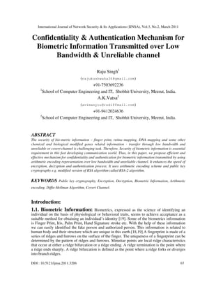 International Journal of Network Security & Its Applications (IJNSA), Vol.3, No.2, March 2011
DOI : 10.5121/ijnsa.2011.3206 67
Confidentiality & Authentication Mechanism for
Biometric Information Transmitted over Low
Bandwidth & Unreliable channel
Raju Singh1
(rajukushwaha36@gmail.com)
+91-7503692236
1
School of Computer Engineering and IT, Shobhit University, Meerut, India.
A.K.Vatsa2
(avimanyou@rediffmail.com)
+91-9412024636
2
School of Computer Engineering and IT, Shobhit University, Meerut, India.
ABSTRACT
The security of bio-metric information – finger print, retina mapping, DNA mapping and some other
chemical and biological modified genes related information - transfer through low bandwidth and
unreliable or covert channel is challenging task. Therefore, Security of biometric information is essential
requirement in this fast developing communication world. Thus, in this paper, we propose efficient and
effective mechanism for confidentiality and authentication for biometric information transmitted by using
arithmetic encoding representation over low bandwidth and unreliable channel. It enhances the speed of
encryption, decryption and authentication process. It uses arithmetic encoding scheme and public key
cryptography e.g. modified version of RSA algorithm called RSA-2 algorithm.
KEYWORDS Public key cryptography, Encryption, Decryption, Biometric Information, Arithmetic
encoding, Diffie-Hellman Algorithm, Covert Channel.
Introduction:
1.1. Biometric Information: Biometrics, expressed as the science of identifying an
individual on the basis of physiological or behavioral traits, seems to achieve acceptance as a
suitable method for obtaining an individual’s identity [19]. Some of the biometrics information
is Finger Print, Iris, Palm Print, Hand Signature stroke etc. With the help of these information
we can easily identified the fake person and authorized person. This information is related to
human body and their structure which are unique in this earth.[18,19] A fingerprint is made of a
series of ridges and furrows on the surface of the finger. The uniqueness of a fingerprint can be
determined by the pattern of ridges and furrows. Minutiae points are local ridge characteristics
that occur at either a ridge bifurcation or a ridge ending. A ridge termination is the point where
a ridge ends sharply. A ridge bifurcation is defined as the point where a ridge forks or diverges
into branch ridges.
 