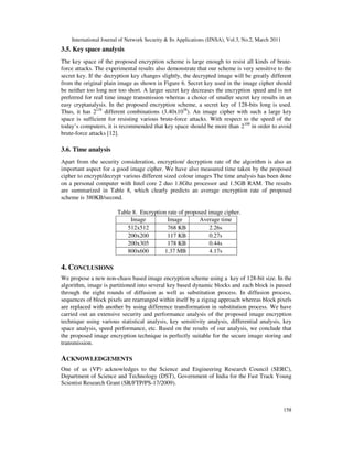 International Journal of Network Security & Its Applications (IJNSA), Vol.3, No.2, March 2011
158
3.5. Key space analysis
The key space of the proposed encryption scheme is large enough to resist all kinds of brute-
force attacks. The experimental results also demonstrate that our scheme is very sensitive to the
secret key. If the decryption key changes slightly, the decrypted image will be greatly different
from the original plain image as shown in Figure 6. Secret key used in the image cipher should
be neither too long nor too short. A larger secret key decreases the encryption speed and is not
preferred for real time image transmission whereas a choice of smaller secret key results in an
easy cryptanalysis. In the proposed encryption scheme, a secret key of 128-bits long is used.
Thus, it has 2128
different combinations (3.40x1038
). An image cipher with such a large key
space is sufficient for resisting various brute-force attacks. With respect to the speed of the
today’s computers, it is recommended that key space should be more than 2100
in order to avoid
brute-force attacks [12].
3.6. Time analysis
Apart from the security consideration, encryption/ decryption rate of the algorithm is also an
important aspect for a good image cipher. We have also measured time taken by the proposed
cipher to encrypt/decrypt various different sized colour images The time analysis has been done
on a personal computer with Intel core 2 duo 1.8Ghz processor and 1.5GB RAM. The results
are summarized in Table 8, which clearly predicts an average encryption rate of proposed
scheme is 380KB/second.
Table 8. Encryption rate of proposed image cipher.
Image
dimension
Image
size
Average time
taken512x512 768 KB 2.26s
200x200 117 KB 0.27s
200x305 178 KB 0.44s
800x600 1.37 MB 4.17s
4. CONCLUSIONS
We propose a new non-chaos based image encryption scheme using a key of 128-bit size. In the
algorithm, image is partitioned into several key based dynamic blocks and each block is passed
through the eight rounds of diffusion as well as substitution process. In diffusion process,
sequences of block pixels are rearranged within itself by a zigzag approach whereas block pixels
are replaced with another by using difference transformation in substitution process. We have
carried out an extensive security and performance analysis of the proposed image encryption
technique using various statistical analysis, key sensitivity analysis, differential analysis, key
space analysis, speed performance, etc. Based on the results of our analysis, we conclude that
the proposed image encryption technique is perfectly suitable for the secure image storing and
transmission.
ACKNOWLEDGEMENTS
One of us (VP) acknowledges to the Science and Engineering Research Council (SERC),
Department of Science and Technology (DST), Government of India for the Fast Track Young
Scientist Research Grant (SR/FTP/PS-17/2009).
 