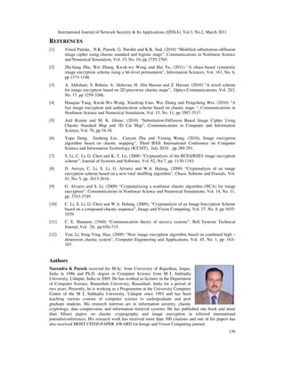International Journal of Network Security & Its Applications (IJNSA), Vol.3, No.2, March 2011
159
REFERENCES
[1] Vinod Patidar, N.K. Pareek, G. Purohit and K.K. Sud, (2010) “Modified substitution–diffusion
image cipher using chaotic standard and logistic maps”, Communications in Nonlinear Science
and Numerical Simulation, Vol. 15, No. 10, pp 2755-2765.
[2] Zhi-liang Zhu, Wei Zhang, Kwok-wo Wong and Hai Yu, (2011) “A chaos-based symmetric
image encryption scheme using a bit-level permutation”, Information Sciences, Vol. 181, No. 6,
pp 1171-1186.
[3] A. Akhshani, S. Behnia, A. Akhavan, H. Abu Hassan and Z. Hassan, (2010) “A novel scheme
for image encryption based on 2D piecewise chaotic maps”, Optics Communications, Vol. 283,
No. 17, pp 3259-3266.
[4] Huaqian Yang, Kwok-Wo Wong, Xiaofeng Liao, Wei Zhang and Pengcheng Wei, (2010) “A
fast image encryption and authentication scheme based on chaotic maps “, Communications in
Nonlinear Science and Numerical Simulation, Vol. 15, No. 11, pp 3507-3517.
[5] Anil Kumar and M. K. Ghose, (2010) “Substitution-Diffusion Based Image Cipher Using
Chaotic Standard Map and 3D Cat Map”, Communications in Computer and Information
Science, Vol. 70, pp 34-38.
[6] Yupu Dong, Jiasheng Liu, Canyan Zhu and Yiming Wang, (2010), Image encryption
algorithm based on chaotic mapping”, Third IEEE International Conference on Computer
Science and Information Technology (ICCSIT), July 2010 , pp 289-291.
[7] S. Li, C. Li, G. Chen and K.-T. Lo, (2008) “Cryptanalysis of the RCES/RSES image encryption
scheme”, Journal of Systems and Software, Vol. 82, No.7, pp. 1130-1143.
[8] D. Arroyo, C. Li, S. Li, G. Alvarez and W.A. Halang, (2009) “Cryptanalysis of an image
encryption scheme based on a new total shuffling algorithm”, Chaos, Solitons and Fractals, Vol.
41, No. 5, pp. 2613-2616.
[9] G. Alvarez and S. Li, (2009) “Cryptanalyzing a nonlinear chaotic algorithm (NCA) for image
encryption”, Communications in Nonlinear Science and Numerical Simulations, Vol. 14, No. 11,
pp. 3743-3749.
[10] C. Li, S. Li, G. Chen and W.A. Halang, (2009), “Cryptanalysis of an Image Encryption Scheme
based on a compound chaotic sequence”, Image and Vision Computing, Vol. 27, No. 8, pp 1035-
1039.
[11] C. E. Shannon, (1940) “Communication theory of secrecy systems”, Bell Systems Technical
Journal, Vol. 28, pp 656–715.
[12] Yun, Li, Feng-Ying, Han, (2009) “New image encryption algorithm based on combined high –
dimension chaotic system”, Computer Engineering and Applications, Vol. 45, No. 1, pp. 103–
107.
Authors
Narendra K Pareek received his M.Sc. from University of Rajasthan, Jaipur,
India in 1986 and Ph.D. degree in Computer Science from M L Sukhadia
University, Udaipur, India in 2005. He has worked as lecturer in the Department
of Computer Science, Banasthali University, Banasthali, India for a period of
two years. Presently, he is working as a Programmer at the University Computer
Centre of the M L Sukhadia University, Udaipur since 1991 and has been
teaching various courses of computer science to undergraduate and post
graduate students. His research interests are in information security, chaotic
cryptology, data compression, and information retrieval systems. He has published one book and more
than fifteen papers on chaotic cryptography and image encryption in referred international
journals/conferences. His research work has received more than 300 citations and one of his papers has
also received MOST CITED PAPER AWARD for Image and Vision Computing journal.
 