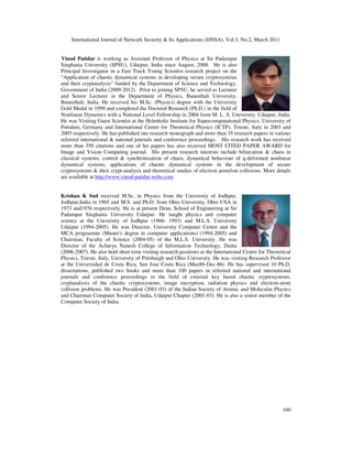 International Journal of Network Security & Its Applications (IJNSA), Vol.3, No.2, March 2011
160
Vinod Patidar is working as Assistant Professor of Physics at Sir Padampat
Singhania University (SPSU), Udaipur, India since August, 2008. He is also
Principal Investigator in a Fast Track Young Scientist research project on the
“Application of chaotic dynamical systems in developing secure cryptosystems
and their cryptanalysis” funded by the Department of Science and Technology,
Government of India (2009-2012). Prior to joining SPSU, he served as Lecturer
and Senior Lecturer in the Department of Physics, Banasthali University,
Banasthali, India. He received his M.Sc. (Physics) degree with the University
Gold Medal in 1999 and completed the Doctoral Research (Ph.D.) in the field of
Nonlinear Dynamics with a National Level Fellowship in 2004 from M. L. S. University, Udaipur, India.
He was Visiting Guest Scientist at the Helmholtz Institute for Supercomputational Physics, University of
Potsdam, Germany and International Centre for Theoretical Physics (ICTP), Trieste, Italy in 2003 and
2005 respectively. He has published one research monograph and more than 35 research papers in various
refereed international & national journals and conference proceedings. His research work has received
more than 350 citations and one of his papers has also received MOST CITED PAPER AWARD for
Image and Vision Computing journal. His present research interests include bifurcation & chaos in
classical systems, control & synchronization of chaos, dynamical behaviour of q-deformed nonlinear
dynamical systems, applications of chaotic dynamical systems in the development of secure
cryptosystems & their crypt-analysis and theoretical studies of electron atom/ion collisions. More details
are available at http://www.vinod-patidar.webs.com
Krishan K Sud received M.Sc. in Physics from the University of Jodhpur,
Jodhpur,India in 1965 and M.S. and Ph.D. from Ohio University, Ohio USA in
1973 and1976 respectively. He is at present Dean, School of Engineering at Sir
Padampat Singhania University Udaipur. He taught physics and computer
science at the University of Jodhpur (1966- 1993) and M.L.S. University
Udaipur (1994-2005). He was Director, University Computer Centre and the
MCA programme (Master's degree in computer applications) (1994-2005) and
Chairman, Faculty of Science (2004-05) of the M.L.S. University. He was
Director of the Acharya Nanesh College of Information Technology, Danta
(2006-2007). He also held short term visiting research positions at the International Centre for Theoretical
Physics, Trieste, Italy, University of Pittsburgh and Ohio University. He was visiting Research Professor
at the Universidad de Costa Rica, San Jose Costa Rica (May86-Dec-86). He has supervised 10 Ph.D.
dissertations, published two books and more than 100 papers in refereed national and international
journals and conference proceedings in the field of external key based chaotic cryptosystems,
cryptanalysis of the chaotic cryptosystems, image encryption, radiation physics and electron-atom
collision problems. He was President (2001-03) of the Indian Society of Atomic and Molecular Physics
and Chairman Computer Society of India, Udaipur Chapter (2001-03). He is also a senior member of the
Computer Society of India.
 