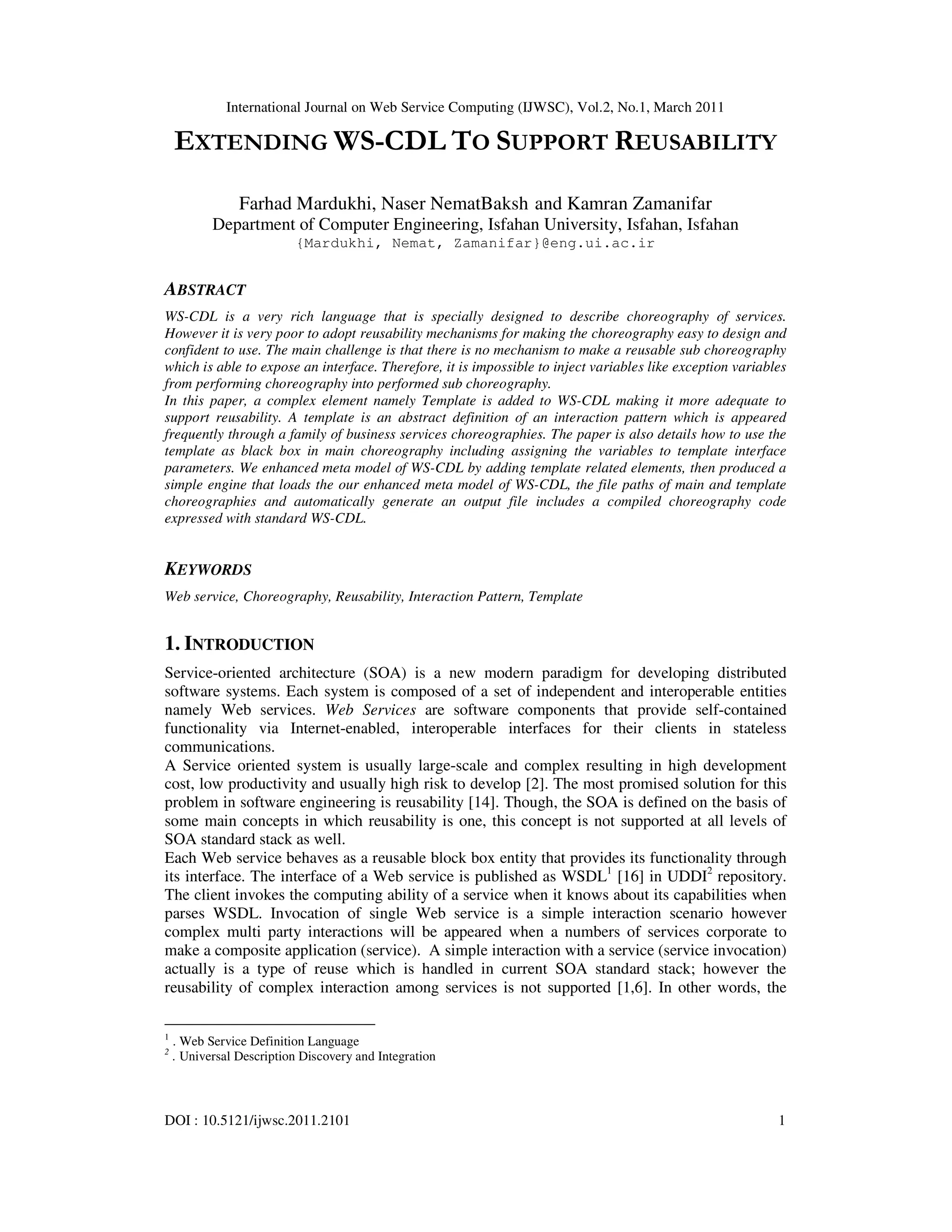International Journal on Web Service Computing (IJWSC), Vol.2, No.1, March 2011
DOI : 10.5121/ijwsc.2011.2101 1
EXTENDING WS-CDL TO SUPPORT REUSABILITY
Farhad Mardukhi, Naser NematBaksh and Kamran Zamanifar
Department of Computer Engineering, Isfahan University, Isfahan, Isfahan
{Mardukhi, Nemat, Zamanifar}@eng.ui.ac.ir
ABSTRACT
WS-CDL is a very rich language that is specially designed to describe choreography of services.
However it is very poor to adopt reusability mechanisms for making the choreography easy to design and
confident to use. The main challenge is that there is no mechanism to make a reusable sub choreography
which is able to expose an interface. Therefore, it is impossible to inject variables like exception variables
from performing choreography into performed sub choreography.
In this paper, a complex element namely Template is added to WS-CDL making it more adequate to
support reusability. A template is an abstract definition of an interaction pattern which is appeared
frequently through a family of business services choreographies. The paper is also details how to use the
template as black box in main choreography including assigning the variables to template interface
parameters. We enhanced meta model of WS-CDL by adding template related elements, then produced a
simple engine that loads the our enhanced meta model of WS-CDL, the file paths of main and template
choreographies and automatically generate an output file includes a compiled choreography code
expressed with standard WS-CDL.
KEYWORDS
Web service, Choreography, Reusability, Interaction Pattern, Template
1. INTRODUCTION
Service-oriented architecture (SOA) is a new modern paradigm for developing distributed
software systems. Each system is composed of a set of independent and interoperable entities
namely Web services. Web Services are software components that provide self-contained
functionality via Internet-enabled, interoperable interfaces for their clients in stateless
communications.
A Service oriented system is usually large-scale and complex resulting in high development
cost, low productivity and usually high risk to develop [2]. The most promised solution for this
problem in software engineering is reusability [14]. Though, the SOA is defined on the basis of
some main concepts in which reusability is one, this concept is not supported at all levels of
SOA standard stack as well.
Each Web service behaves as a reusable block box entity that provides its functionality through
its interface. The interface of a Web service is published as WSDL1
[16] in UDDI2
repository.
The client invokes the computing ability of a service when it knows about its capabilities when
parses WSDL. Invocation of single Web service is a simple interaction scenario however
complex multi party interactions will be appeared when a numbers of services corporate to
make a composite application (service). A simple interaction with a service (service invocation)
actually is a type of reuse which is handled in current SOA standard stack; however the
reusability of complex interaction among services is not supported [1,6]. In other words, the
1
. Web Service Definition Language
2
. Universal Description Discovery and Integration
 