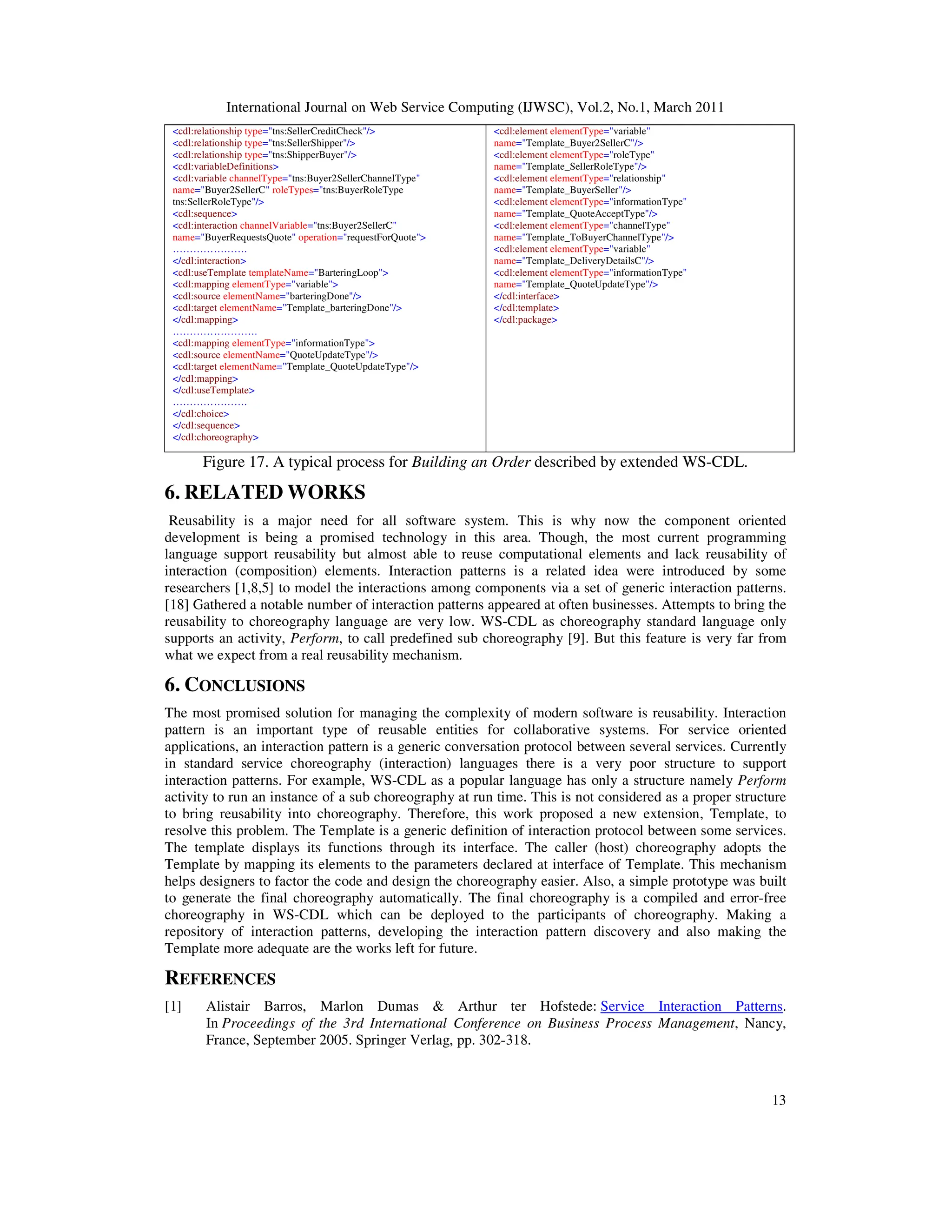 International Journal on Web Service Computing (IJWSC), Vol.2, No.1, March 2011
13
<cdl:relationship type="tns:SellerCreditCheck"/>
<cdl:relationship type="tns:SellerShipper"/>
<cdl:relationship type="tns:ShipperBuyer"/>
<cdl:variableDefinitions>
<cdl:variable channelType="tns:Buyer2SellerChannelType"
name="Buyer2SellerC" roleTypes="tns:BuyerRoleType
tns:SellerRoleType"/>
<cdl:sequence>
<cdl:interaction channelVariable="tns:Buyer2SellerC"
name="BuyerRequestsQuote" operation="requestForQuote">
………………….
</cdl:interaction>
<cdl:useTemplate templateName="BarteringLoop">
<cdl:mapping elementType="variable">
<cdl:source elementName="barteringDone"/>
<cdl:target elementName="Template_barteringDone"/>
</cdl:mapping>
…………………….
<cdl:mapping elementType="informationType">
<cdl:source elementName="QuoteUpdateType"/>
<cdl:target elementName="Template_QuoteUpdateType"/>
</cdl:mapping>
</cdl:useTemplate>
………………….
</cdl:choice>
</cdl:sequence>
</cdl:choreography>
<cdl:element elementType="variable"
name="Template_Buyer2SellerC"/>
<cdl:element elementType="roleType"
name="Template_SellerRoleType"/>
<cdl:element elementType="relationship"
name="Template_BuyerSeller"/>
<cdl:element elementType="informationType"
name="Template_QuoteAcceptType"/>
<cdl:element elementType="channelType"
name="Template_ToBuyerChannelType"/>
<cdl:element elementType="variable"
name="Template_DeliveryDetailsC"/>
<cdl:element elementType="informationType"
name="Template_QuoteUpdateType"/>
</cdl:interface>
</cdl:template>
</cdl:package>
Figure 17. A typical process for Building an Order described by extended WS-CDL.
6. RELATED WORKS
Reusability is a major need for all software system. This is why now the component oriented
development is being a promised technology in this area. Though, the most current programming
language support reusability but almost able to reuse computational elements and lack reusability of
interaction (composition) elements. Interaction patterns is a related idea were introduced by some
researchers [1,8,5] to model the interactions among components via a set of generic interaction patterns.
[18] Gathered a notable number of interaction patterns appeared at often businesses. Attempts to bring the
reusability to choreography language are very low. WS-CDL as choreography standard language only
supports an activity, Perform, to call predefined sub choreography [9]. But this feature is very far from
what we expect from a real reusability mechanism.
6. CONCLUSIONS
The most promised solution for managing the complexity of modern software is reusability. Interaction
pattern is an important type of reusable entities for collaborative systems. For service oriented
applications, an interaction pattern is a generic conversation protocol between several services. Currently
in standard service choreography (interaction) languages there is a very poor structure to support
interaction patterns. For example, WS-CDL as a popular language has only a structure namely Perform
activity to run an instance of a sub choreography at run time. This is not considered as a proper structure
to bring reusability into choreography. Therefore, this work proposed a new extension, Template, to
resolve this problem. The Template is a generic definition of interaction protocol between some services.
The template displays its functions through its interface. The caller (host) choreography adopts the
Template by mapping its elements to the parameters declared at interface of Template. This mechanism
helps designers to factor the code and design the choreography easier. Also, a simple prototype was built
to generate the final choreography automatically. The final choreography is a compiled and error-free
choreography in WS-CDL which can be deployed to the participants of choreography. Making a
repository of interaction patterns, developing the interaction pattern discovery and also making the
Template more adequate are the works left for future.
REFERENCES
[1] Alistair Barros, Marlon Dumas & Arthur ter Hofstede: Service Interaction Patterns.
In Proceedings of the 3rd International Conference on Business Process Management, Nancy,
France, September 2005. Springer Verlag, pp. 302-318.
 
