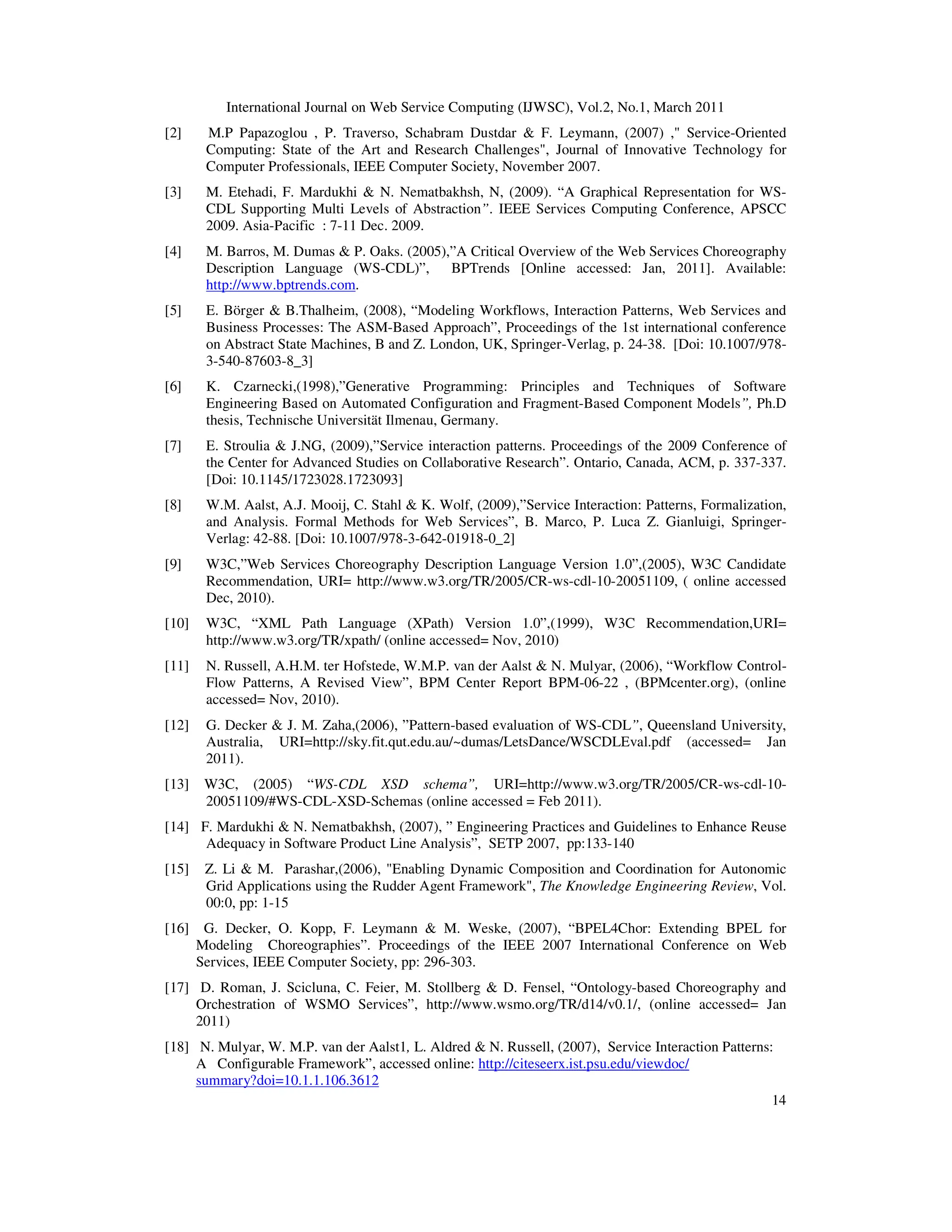 International Journal on Web Service Computing (IJWSC), Vol.2, No.1, March 2011
14
[2] M.P Papazoglou , P. Traverso, Schabram Dustdar & F. Leymann, (2007) ," Service-Oriented
Computing: State of the Art and Research Challenges", Journal of Innovative Technology for
Computer Professionals, IEEE Computer Society, November 2007.
[3] M. Etehadi, F. Mardukhi & N. Nematbakhsh, N, (2009). “A Graphical Representation for WS-
CDL Supporting Multi Levels of Abstraction”. IEEE Services Computing Conference, APSCC
2009. Asia-Pacific : 7-11 Dec. 2009.
[4] M. Barros, M. Dumas & P. Oaks. (2005),”A Critical Overview of the Web Services Choreography
Description Language (WS-CDL)”, BPTrends [Online accessed: Jan, 2011]. Available:
http://www.bptrends.com.
[5] E. Börger & B.Thalheim, (2008), “Modeling Workflows, Interaction Patterns, Web Services and
Business Processes: The ASM-Based Approach”, Proceedings of the 1st international conference
on Abstract State Machines, B and Z. London, UK, Springer-Verlag, p. 24-38. [Doi: 10.1007/978-
3-540-87603-8_3]
[6] K. Czarnecki,(1998),”Generative Programming: Principles and Techniques of Software
Engineering Based on Automated Configuration and Fragment-Based Component Models”, Ph.D
thesis, Technische Universität Ilmenau, Germany.
[7] E. Stroulia & J.NG, (2009),”Service interaction patterns. Proceedings of the 2009 Conference of
the Center for Advanced Studies on Collaborative Research”. Ontario, Canada, ACM, p. 337-337.
[Doi: 10.1145/1723028.1723093]
[8] W.M. Aalst, A.J. Mooij, C. Stahl & K. Wolf, (2009),”Service Interaction: Patterns, Formalization,
and Analysis. Formal Methods for Web Services”, B. Marco, P. Luca Z. Gianluigi, Springer-
Verlag: 42-88. [Doi: 10.1007/978-3-642-01918-0_2]
[9] W3C,”Web Services Choreography Description Language Version 1.0”,(2005), W3C Candidate
Recommendation, URI= http://www.w3.org/TR/2005/CR-ws-cdl-10-20051109, ( online accessed
Dec, 2010).
[10] W3C, “XML Path Language (XPath) Version 1.0”,(1999), W3C Recommendation,URI=
http://www.w3.org/TR/xpath/ (online accessed= Nov, 2010)
[11] N. Russell, A.H.M. ter Hofstede, W.M.P. van der Aalst & N. Mulyar, (2006), “Workflow Control-
Flow Patterns, A Revised View”, BPM Center Report BPM-06-22 , (BPMcenter.org), (online
accessed= Nov, 2010).
[12] G. Decker & J. M. Zaha,(2006), ”Pattern-based evaluation of WS-CDL”, Queensland University,
Australia, URI=http://sky.fit.qut.edu.au/~dumas/LetsDance/WSCDLEval.pdf (accessed= Jan
2011).
[13] W3C, (2005) “WS-CDL XSD schema”, URI=http://www.w3.org/TR/2005/CR-ws-cdl-10-
20051109/#WS-CDL-XSD-Schemas (online accessed = Feb 2011).
[14] F. Mardukhi & N. Nematbakhsh, (2007), ” Engineering Practices and Guidelines to Enhance Reuse
Adequacy in Software Product Line Analysis”, SETP 2007, pp:133-140
[15] Z. Li & M. Parashar,(2006), "Enabling Dynamic Composition and Coordination for Autonomic
Grid Applications using the Rudder Agent Framework", The Knowledge Engineering Review, Vol.
00:0, pp: 1-15
[16] G. Decker, O. Kopp, F. Leymann & M. Weske, (2007), “BPEL4Chor: Extending BPEL for
Modeling Choreographies”. Proceedings of the IEEE 2007 International Conference on Web
Services, IEEE Computer Society, pp: 296-303.
[17] D. Roman, J. Scicluna, C. Feier, M. Stollberg & D. Fensel, “Ontology-based Choreography and
Orchestration of WSMO Services”, http://www.wsmo.org/TR/d14/v0.1/, (online accessed= Jan
2011)
[18] N. Mulyar, W. M.P. van der Aalst1, L. Aldred & N. Russell, (2007), Service Interaction Patterns:
A Configurable Framework”, accessed online: http://citeseerx.ist.psu.edu/viewdoc/
summary?doi=10.1.1.106.3612
 