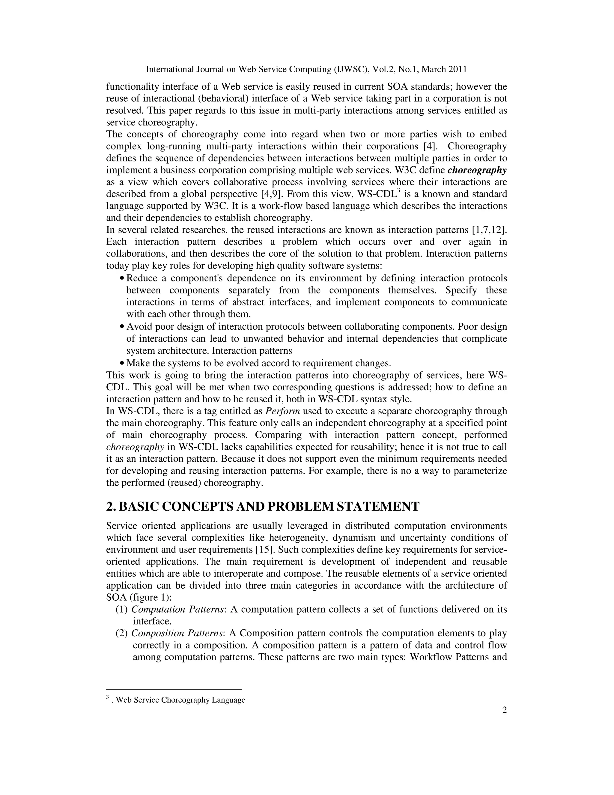 International Journal on Web Service Computing (IJWSC), Vol.2, No.1, March 2011
2
functionality interface of a Web service is easily reused in current SOA standards; however the
reuse of interactional (behavioral) interface of a Web service taking part in a corporation is not
resolved. This paper regards to this issue in multi-party interactions among services entitled as
service choreography.
The concepts of choreography come into regard when two or more parties wish to embed
complex long-running multi-party interactions within their corporations [4]. Choreography
defines the sequence of dependencies between interactions between multiple parties in order to
implement a business corporation comprising multiple web services. W3C define choreography
as a view which covers collaborative process involving services where their interactions are
described from a global perspective [4,9]. From this view, WS-CDL3
is a known and standard
language supported by W3C. It is a work-flow based language which describes the interactions
and their dependencies to establish choreography.
In several related researches, the reused interactions are known as interaction patterns [1,7,12].
Each interaction pattern describes a problem which occurs over and over again in
collaborations, and then describes the core of the solution to that problem. Interaction patterns
today play key roles for developing high quality software systems:
• Reduce a component's dependence on its environment by defining interaction protocols
between components separately from the components themselves. Specify these
interactions in terms of abstract interfaces, and implement components to communicate
with each other through them.
• Avoid poor design of interaction protocols between collaborating components. Poor design
of interactions can lead to unwanted behavior and internal dependencies that complicate
system architecture. Interaction patterns
• Make the systems to be evolved accord to requirement changes.
This work is going to bring the interaction patterns into choreography of services, here WS-
CDL. This goal will be met when two corresponding questions is addressed; how to define an
interaction pattern and how to be reused it, both in WS-CDL syntax style.
In WS-CDL, there is a tag entitled as Perform used to execute a separate choreography through
the main choreography. This feature only calls an independent choreography at a specified point
of main choreography process. Comparing with interaction pattern concept, performed
choreography in WS-CDL lacks capabilities expected for reusability; hence it is not true to call
it as an interaction pattern. Because it does not support even the minimum requirements needed
for developing and reusing interaction patterns. For example, there is no a way to parameterize
the performed (reused) choreography.
2. BASIC CONCEPTS AND PROBLEM STATEMENT
Service oriented applications are usually leveraged in distributed computation environments
which face several complexities like heterogeneity, dynamism and uncertainty conditions of
environment and user requirements [15]. Such complexities define key requirements for service-
oriented applications. The main requirement is development of independent and reusable
entities which are able to interoperate and compose. The reusable elements of a service oriented
application can be divided into three main categories in accordance with the architecture of
SOA (figure 1):
(1) Computation Patterns: A computation pattern collects a set of functions delivered on its
interface.
(2) Composition Patterns: A Composition pattern controls the computation elements to play
correctly in a composition. A composition pattern is a pattern of data and control flow
among computation patterns. These patterns are two main types: Workflow Patterns and
3
. Web Service Choreography Language
 