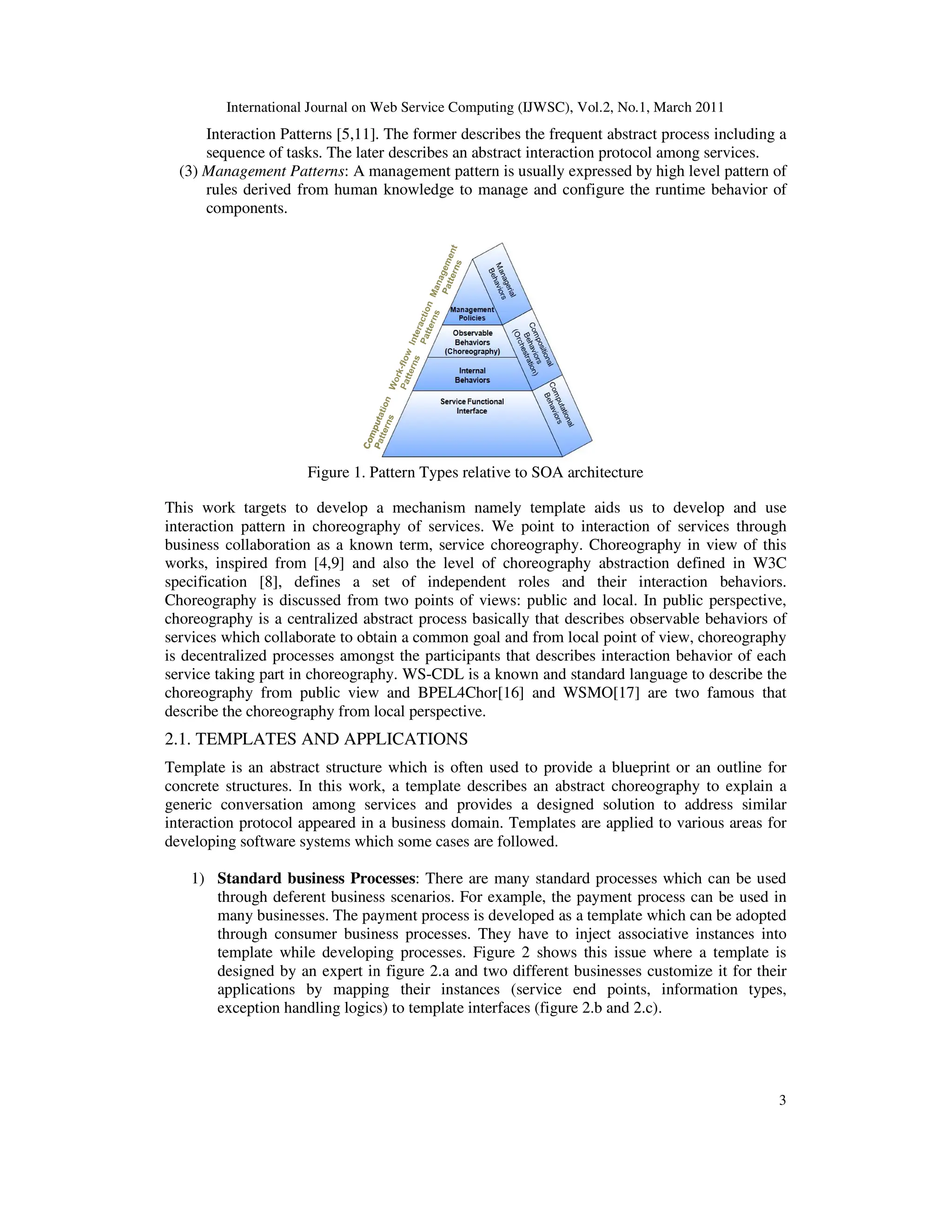 International Journal on Web Service Computing (IJWSC), Vol.2, No.1, March 2011
Interaction Patterns [5,11]
sequence of tasks. The later describes an abstract interaction protocol among services.
(3) Management Patterns: A management pattern
rules derived from human knowledge to manage and configure the runtime
components.
Figure 1. Pattern Types relative to SOA architecture
This work targets to develop
interaction pattern in choreography of services.
business collaboration as a known term, service choreography.
works, inspired from [4,9] and also the level of choreography abstraction defined in W3C
specification [8], defines a set of independent roles and their interaction behaviors.
Choreography is discussed from two points of views: public and local.
choreography is a centralized abstract process basically that d
services which collaborate to obtain a common goal
is decentralized processes amongst the participants that describes interaction
service taking part in choreography.
choreography from public view
describe the choreography from local perspective.
2.1. TEMPLATES AND APPLICATIONS
Template is an abstract structure which is often used to provide a blueprint or an outline for
concrete structures. In this work, a template describes an abstract choreography to explain a
generic conversation among services
interaction protocol appeared in a business domain.
developing software systems which some cases
1) Standard business Processes
through deferent business
many businesses. The payment process is
through consumer business
template while developing processes
designed by an expert in figure 2.a and two different businesses
applications by mapping
exception handling logics)
Journal on Web Service Computing (IJWSC), Vol.2, No.1, March 2011
[5,11]. The former describes the frequent abstract process including a
sequence of tasks. The later describes an abstract interaction protocol among services.
A management pattern is usually expressed by high level
rules derived from human knowledge to manage and configure the runtime
Pattern Types relative to SOA architecture
This work targets to develop a mechanism namely template aids us to develop and
ion pattern in choreography of services. We point to interaction of services through
business collaboration as a known term, service choreography. Choreography in view of this
] and also the level of choreography abstraction defined in W3C
specification [8], defines a set of independent roles and their interaction behaviors.
Choreography is discussed from two points of views: public and local. In public perspective,
is a centralized abstract process basically that describes observable behaviors of
services which collaborate to obtain a common goal and from local point of view, choreography
is decentralized processes amongst the participants that describes interaction behavior of each
service taking part in choreography. WS-CDL is a known and standard language to describe the
from public view and BPEL4Chor[16] and WSMO[17] are two famous
describe the choreography from local perspective.
AND APPLICATIONS
Template is an abstract structure which is often used to provide a blueprint or an outline for
concrete structures. In this work, a template describes an abstract choreography to explain a
generic conversation among services and provides a designed solution to address similar
interaction protocol appeared in a business domain. Templates are applied to various areas for
s which some cases are followed.
Processes: There are many standard processes which can be used
business scenarios. For example, the payment process can be used in
The payment process is developed as a template which can be adopted
consumer business processes. They have to inject associative instances into
while developing processes. Figure 2 shows this issue where a template is
designed by an expert in figure 2.a and two different businesses customize
mapping their instances (service end points, information types,
exception handling logics) to template interfaces (figure 2.b and 2.c).
Journal on Web Service Computing (IJWSC), Vol.2, No.1, March 2011
3
abstract process including a
sequence of tasks. The later describes an abstract interaction protocol among services.
is usually expressed by high level pattern of
rules derived from human knowledge to manage and configure the runtime behavior of
a mechanism namely template aids us to develop and use
We point to interaction of services through
Choreography in view of this
] and also the level of choreography abstraction defined in W3C
specification [8], defines a set of independent roles and their interaction behaviors.
In public perspective,
escribes observable behaviors of
and from local point of view, choreography
behavior of each
CDL is a known and standard language to describe the
are two famous that
Template is an abstract structure which is often used to provide a blueprint or an outline for
concrete structures. In this work, a template describes an abstract choreography to explain a
a designed solution to address similar
various areas for
here are many standard processes which can be used
can be used in
which can be adopted
instances into
Figure 2 shows this issue where a template is
customize it for their
ces (service end points, information types,
 