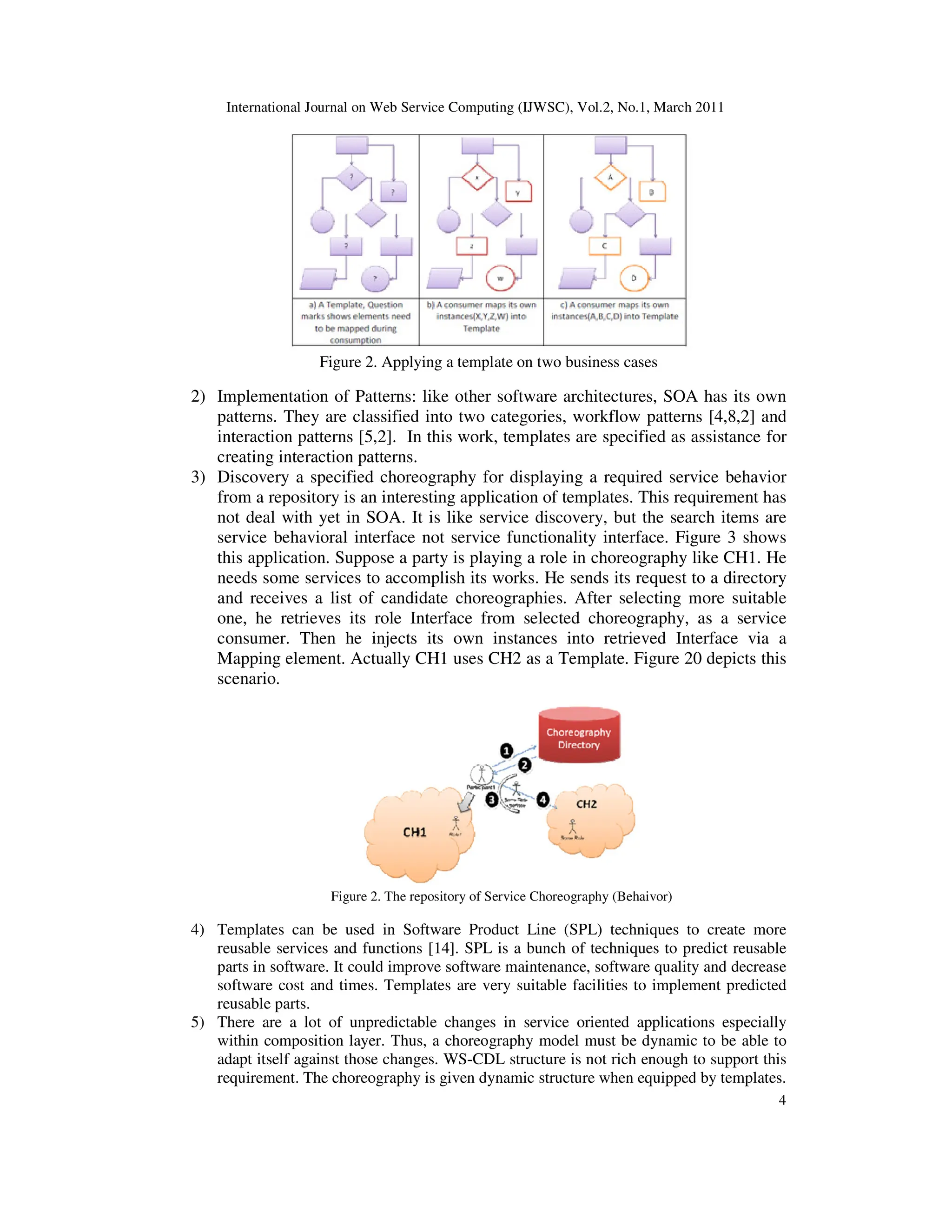 International Journal on Web Service Computing (IJWSC), Vol.2, No.1, March 2011
4
Figure 2. Applying a template on two business cases
2) Implementation of Patterns: like other software architectures, SOA has its own
patterns. They are classified into two categories, workflow patterns [4,8,2] and
interaction patterns [5,2]. In this work, templates are specified as assistance for
creating interaction patterns.
3) Discovery a specified choreography for displaying a required service behavior
from a repository is an interesting application of templates. This requirement has
not deal with yet in SOA. It is like service discovery, but the search items are
service behavioral interface not service functionality interface. Figure 3 shows
this application. Suppose a party is playing a role in choreography like CH1. He
needs some services to accomplish its works. He sends its request to a directory
and receives a list of candidate choreographies. After selecting more suitable
one, he retrieves its role Interface from selected choreography, as a service
consumer. Then he injects its own instances into retrieved Interface via a
Mapping element. Actually CH1 uses CH2 as a Template. Figure 20 depicts this
scenario.
Figure 2. The repository of Service Choreography (Behaivor)
4) Templates can be used in Software Product Line (SPL) techniques to create more
reusable services and functions [14]. SPL is a bunch of techniques to predict reusable
parts in software. It could improve software maintenance, software quality and decrease
software cost and times. Templates are very suitable facilities to implement predicted
reusable parts.
5) There are a lot of unpredictable changes in service oriented applications especially
within composition layer. Thus, a choreography model must be dynamic to be able to
adapt itself against those changes. WS-CDL structure is not rich enough to support this
requirement. The choreography is given dynamic structure when equipped by templates.
 