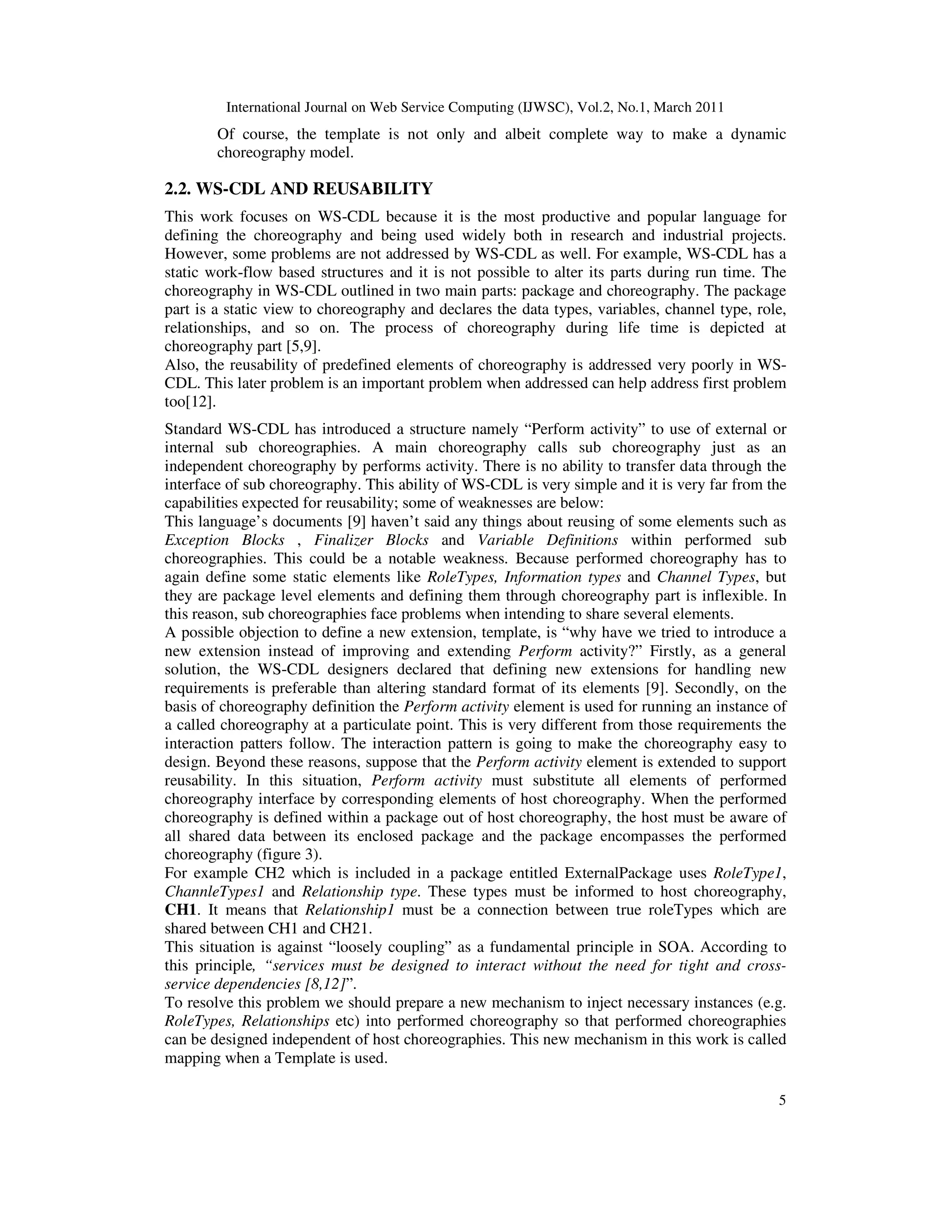 International Journal on Web Service Computing (IJWSC), Vol.2, No.1, March 2011
5
Of course, the template is not only and albeit complete way to make a dynamic
choreography model.
2.2. WS-CDL AND REUSABILITY
This work focuses on WS-CDL because it is the most productive and popular language for
defining the choreography and being used widely both in research and industrial projects.
However, some problems are not addressed by WS-CDL as well. For example, WS-CDL has a
static work-flow based structures and it is not possible to alter its parts during run time. The
choreography in WS-CDL outlined in two main parts: package and choreography. The package
part is a static view to choreography and declares the data types, variables, channel type, role,
relationships, and so on. The process of choreography during life time is depicted at
choreography part [5,9].
Also, the reusability of predefined elements of choreography is addressed very poorly in WS-
CDL. This later problem is an important problem when addressed can help address first problem
too[12].
Standard WS-CDL has introduced a structure namely “Perform activity” to use of external or
internal sub choreographies. A main choreography calls sub choreography just as an
independent choreography by performs activity. There is no ability to transfer data through the
interface of sub choreography. This ability of WS-CDL is very simple and it is very far from the
capabilities expected for reusability; some of weaknesses are below:
This language’s documents [9] haven’t said any things about reusing of some elements such as
Exception Blocks , Finalizer Blocks and Variable Definitions within performed sub
choreographies. This could be a notable weakness. Because performed choreography has to
again define some static elements like RoleTypes, Information types and Channel Types, but
they are package level elements and defining them through choreography part is inflexible. In
this reason, sub choreographies face problems when intending to share several elements.
A possible objection to define a new extension, template, is “why have we tried to introduce a
new extension instead of improving and extending Perform activity?” Firstly, as a general
solution, the WS-CDL designers declared that defining new extensions for handling new
requirements is preferable than altering standard format of its elements [9]. Secondly, on the
basis of choreography definition the Perform activity element is used for running an instance of
a called choreography at a particulate point. This is very different from those requirements the
interaction patters follow. The interaction pattern is going to make the choreography easy to
design. Beyond these reasons, suppose that the Perform activity element is extended to support
reusability. In this situation, Perform activity must substitute all elements of performed
choreography interface by corresponding elements of host choreography. When the performed
choreography is defined within a package out of host choreography, the host must be aware of
all shared data between its enclosed package and the package encompasses the performed
choreography (figure 3).
For example CH2 which is included in a package entitled ExternalPackage uses RoleType1,
ChannleTypes1 and Relationship type. These types must be informed to host choreography,
CH1. It means that Relationship1 must be a connection between true roleTypes which are
shared between CH1 and CH21.
This situation is against “loosely coupling” as a fundamental principle in SOA. According to
this principle, “services must be designed to interact without the need for tight and cross-
service dependencies [8,12]”.
To resolve this problem we should prepare a new mechanism to inject necessary instances (e.g.
RoleTypes, Relationships etc) into performed choreography so that performed choreographies
can be designed independent of host choreographies. This new mechanism in this work is called
mapping when a Template is used.
 
