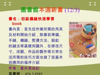 圖書館本週新書 (12/3)
書名：初級機縫快速學習
book
書內頁：首先從作業所需的用具
及材料開始介紹，除事前準備、
手縫、機縫、熨燙方法、鈕釦
的縫法等基礎知識外，在修改尺
寸、改製、作品的製作等日常生
活所需的技巧方面也做了從基本
到應用的循序介紹
作者：倉井美由紀
 